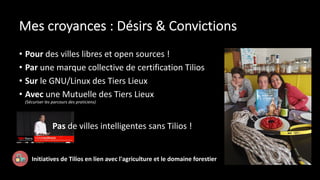Mes croyances : Désirs & Convictions
• Pour des villes libres et open sources !
• Par une marque collective de certification Tilios
• Sur le GNU/Linux des Tiers Lieux
• Avec une Mutuelle des Tiers Lieux
(Sécuriser les parcours des praticiens)
Pas de villes intelligentes sans Tilios !
Initiatives de Tilios en lien avec l'agriculture et le domaine forestier
 