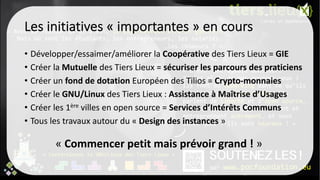 Les initiatives « importantes » en cours
• Développer/essaimer/améliorer la Coopérative des Tiers Lieux = GIE
• Créer la Mutuelle des Tiers Lieux = sécuriser les parcours des praticiens
• Créer un fond de dotation Européen des Tilios = Crypto-monnaies
• Créer le GNU/Linux des Tiers Lieux : Assistance à Maîtrise d’Usages
• Créer les 1ère villes en open source = Services d’Intérêts Communs
• Tous les travaux autour du « Design des instances »
« Commencer petit mais prévoir grand ! »
 
