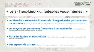 « Le(s) Tiers-Lieu(x)… faîtes-les vous-mêmes ! »
• Les tiers-lieux comme facilitateurs de l’intégration des personnes sur
un territoire > Personnes âgées, demandeurs d’emplois, réfugiés, SDF, anciens détenus, handicapés… des bientôt partis aux nouveaux arrivants.
• Les moyens qui permettent l’ouverture à des non-initiés > Tiers Lieux éphémères,
Tiers Lieux numériques, formats d’animation communs… les médialab.
• Place des leaders et transmission > Dictateurs bienveillants, Concierges, Veilleuses, Jardiniers, Facteurs, Scrib… rôles
et postures et documentations.
• Des espaces de partage > Travailler, Vivre, Entreprendre, Eduquer, Jardiner, bricoler… intérêts et objectifs.
www.movilab.org
 