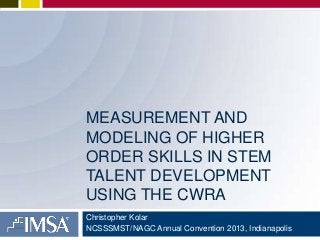 MEASUREMENT AND
MODELING OF HIGHER
ORDER SKILLS IN STEM
TALENT DEVELOPMENT
USING THE CWRA
Christopher Kolar
NCSSSMST/NAGC Annual Convention 2013, Indianapolis

 