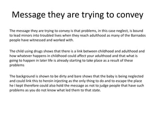 Message they are trying to convey
The message they are trying to convey is that problems, in this case neglect, is bound
to lead minors into troubled lives when they reach adulthood as many of the Barnados
people have witnessed and worked with.

The child using drugs shows that there is a link between childhood and adulthood and
how whatever happens in childhood could affect your adulthood and that what is
going to happen in later life is already starting to take place as a result of these
problems

The background is shown to be dirty and bare shows that the baby is being neglected
and could link this to heroin injecting as the only thing to do and to escape the place
he I kept therefore could also hold the message as not to judge people that have such
problems as you do not know what led them to that state.
 
