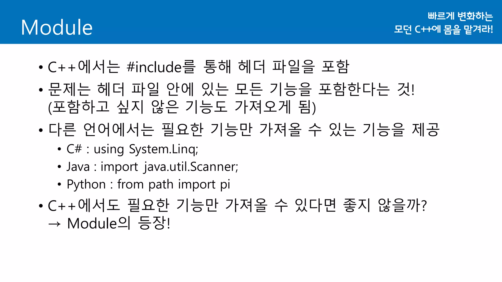 • C++에서는 #include를 통해 헤더 파일을 포함
• 문제는 헤더 파일 안에 있는 모든 기능을 포함한다는 것!
(포함하고 싶지 않은 기능도 가져오게 됨)
• 다른 언어에서는 필요한 기능만 가져올 수 있는 기능을 제공
• C# : using System.Linq;
• Java : import java.util.Scanner;
• Python : from path import pi
• C++에서도 필요한 기능만 가져올 수 있다면 좋지 않을까?
→ Module의 등장!
Module
 
