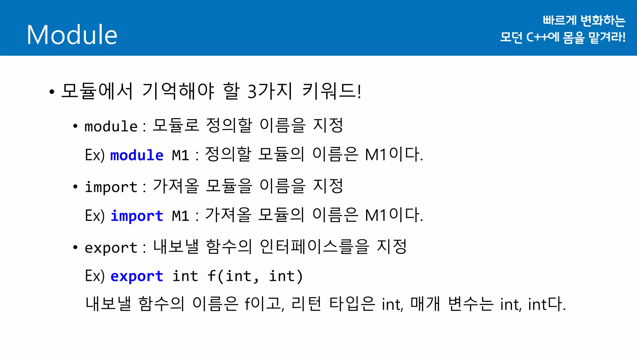 • 모듈에서 기억해야 할 3가지 키워드!
• module : 모듈로 정의할 이름을 지정
Ex) module M1 : 정의할 모듈의 이름은 M1이다.
• import : 가져올 모듈을 이름을 지정
Ex) import M1 : 가져올 모듈의 이름은 M1이다.
• export : 내보낼 함수의 인터페이스를을 지정
Ex) export int f(int, int)
내보낼 함수의 이름은 f이고, 리턴 타입은 int, 매개 변수는 int, int다.
Module
 