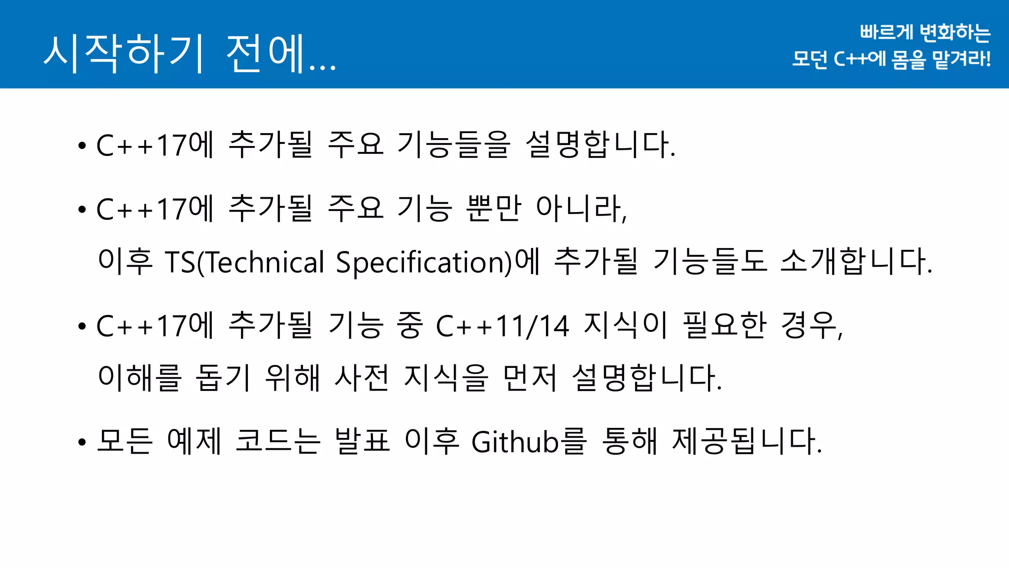 시작하기 전에…
• C++17에 추가될 주요 기능들을 설명합니다.
• C++17에 추가될 주요 기능 뿐만 아니라,
이후 TS(Technical Specification)에 추가될 기능들도 소개합니다.
• C++17에 추가될 기능 중 C++11/14 지식이 필요한 경우,
이해를 돕기 위해 사전 지식을 먼저 설명합니다.
• 모든 예제 코드는 발표 이후 Github를 통해 제공됩니다.
 