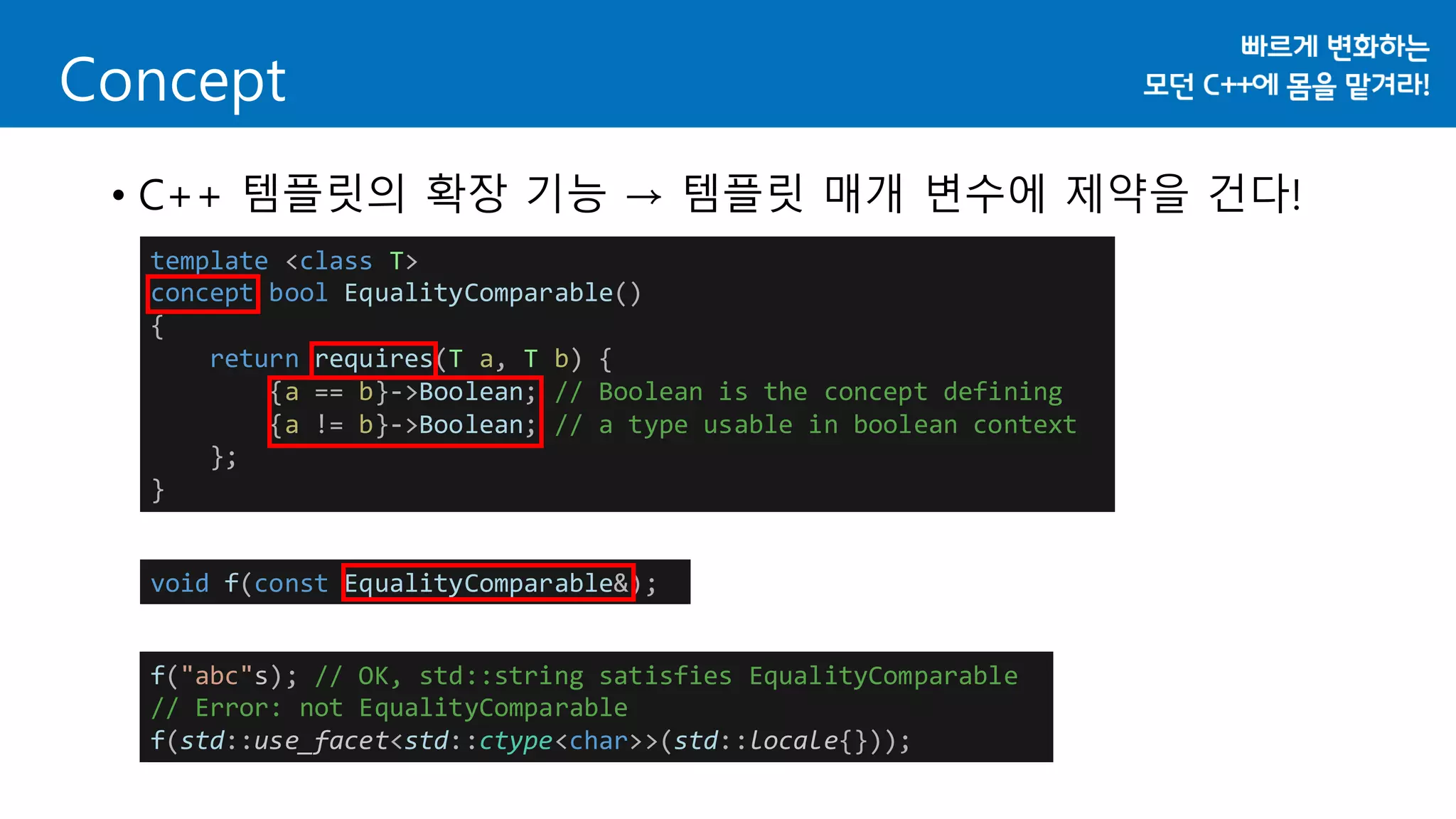 • C++ 템플릿의 확장 기능 → 템플릿 매개 변수에 제약을 건다!
Concept
template <class T>
concept bool EqualityComparable()
{
return requires(T a, T b) {
{a == b}->Boolean; // Boolean is the concept defining
{a != b}->Boolean; // a type usable in boolean context
};
}
void f(const EqualityComparable&);
f("abc"s); // OK, std::string satisfies EqualityComparable
// Error: not EqualityComparable
f(std::use_facet<std::ctype<char>>(std::locale{}));
 