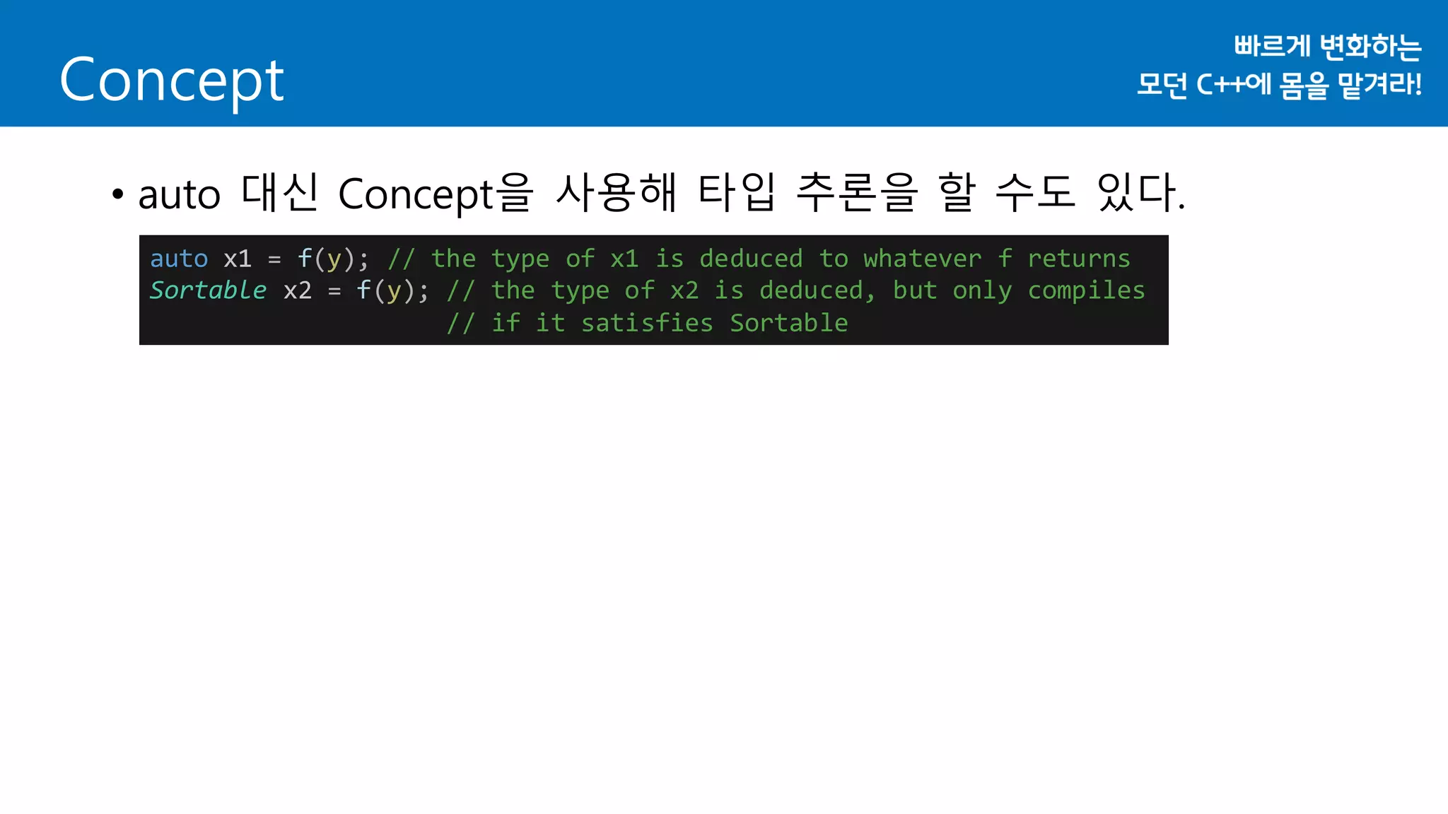 • auto 대신 Concept을 사용해 타입 추론을 할 수도 있다.
Concept
auto x1 = f(y); // the type of x1 is deduced to whatever f returns
Sortable x2 = f(y); // the type of x2 is deduced, but only compiles
// if it satisfies Sortable
 