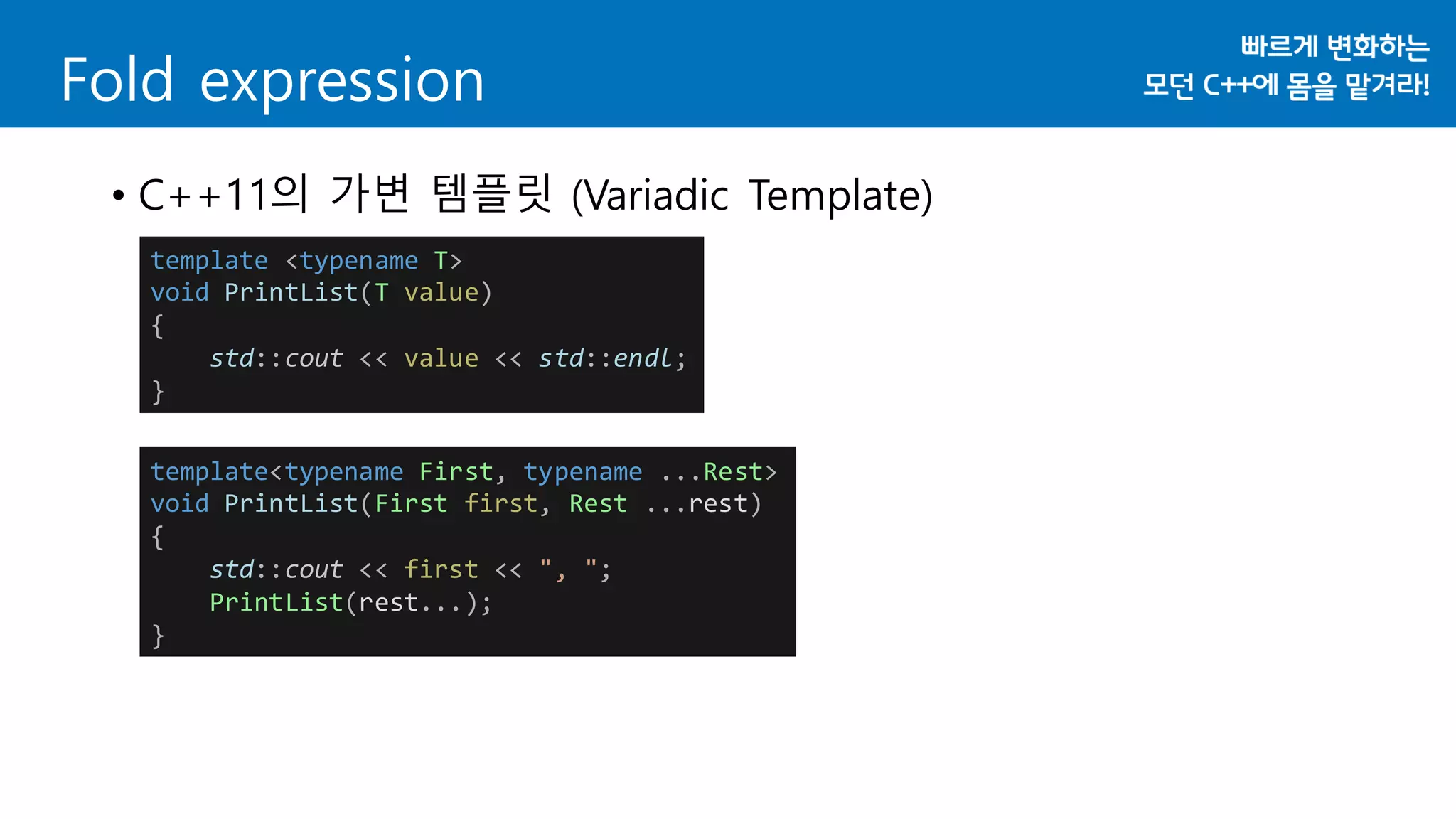 Fold expression
• C++11의 가변 템플릿 (Variadic Template)
template <typename T>
void PrintList(T value)
{
std::cout << value << std::endl;
}
template<typename First, typename ...Rest>
void PrintList(First first, Rest ...rest)
{
std::cout << first << ", ";
PrintList(rest...);
}
 