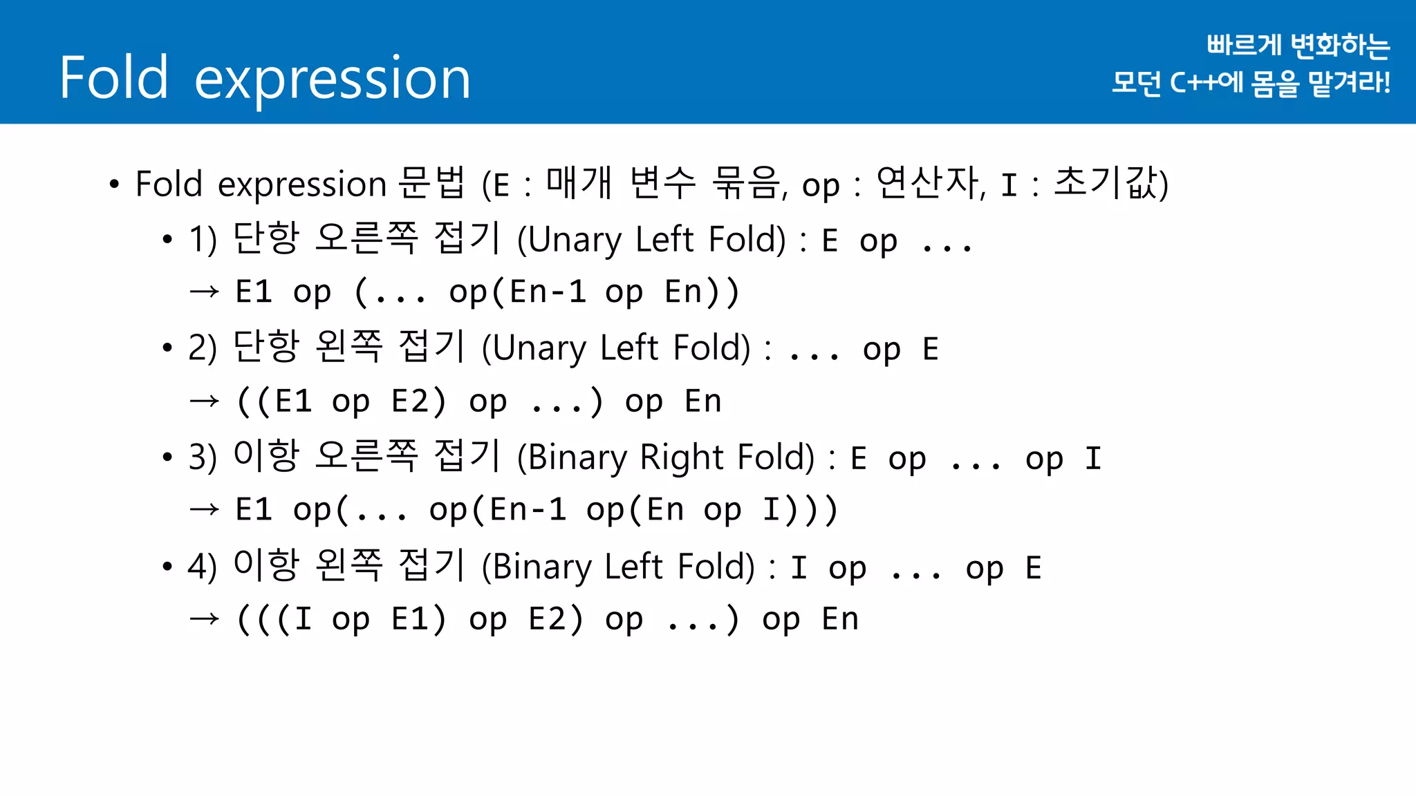 • Fold expression 문법 (E : 매개 변수 묶음, op : 연산자, I : 초기값)
• 1) 단항 오른쪽 접기 (Unary Left Fold) : E op ...
→ E1 op (... op(En-1 op En))
• 2) 단항 왼쪽 접기 (Unary Left Fold) : ... op E
→ ((E1 op E2) op ...) op En
• 3) 이항 오른쪽 접기 (Binary Right Fold) : E op ... op I
→ E1 op(... op(En-1 op(En op I)))
• 4) 이항 왼쪽 접기 (Binary Left Fold) : I op ... op E
→ (((I op E1) op E2) op ...) op En
Fold expression
 