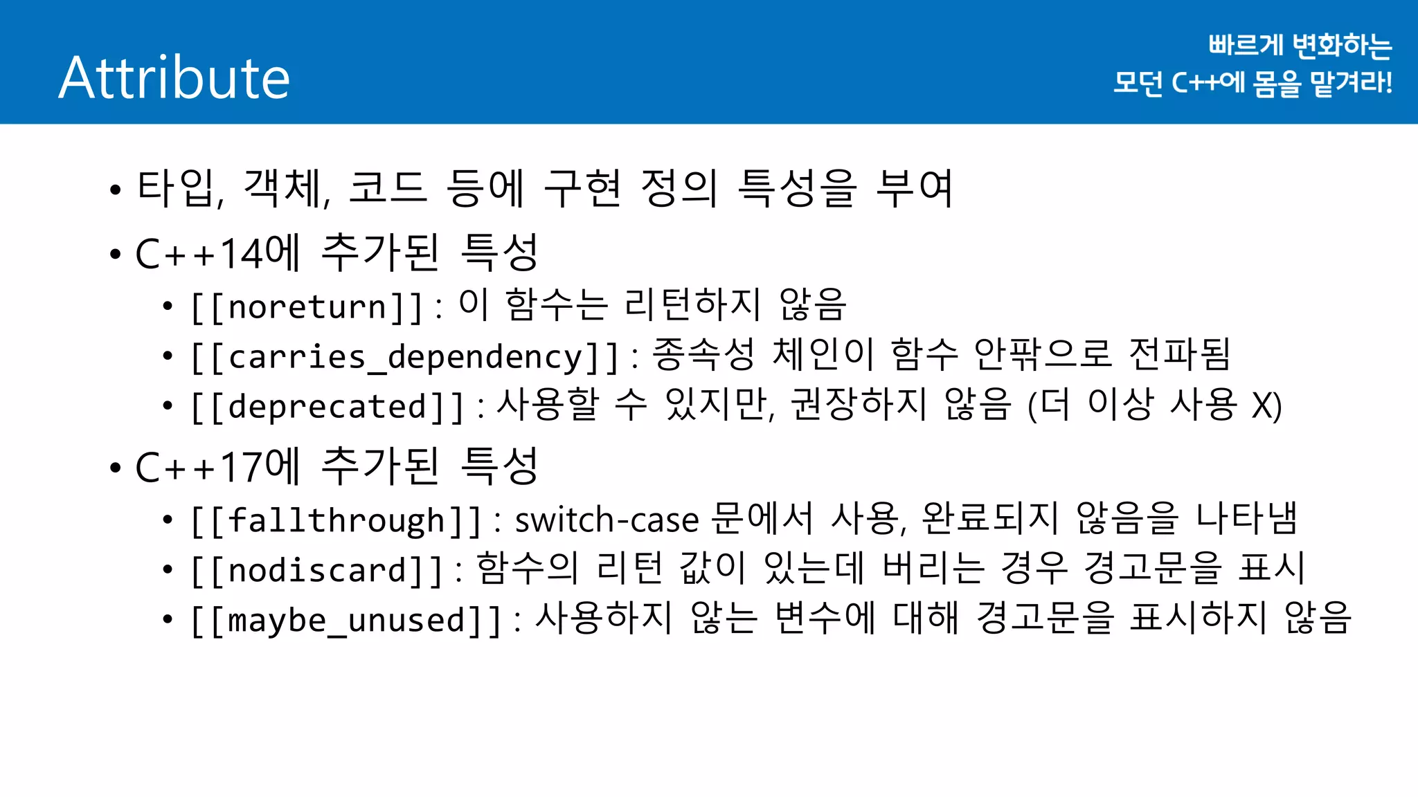 Attribute
• 타입, 객체, 코드 등에 구현 정의 특성을 부여
• C++14에 추가된 특성
• [[noreturn]] : 이 함수는 리턴하지 않음
• [[carries_dependency]] : 종속성 체인이 함수 안팎으로 전파됨
• [[deprecated]] : 사용할 수 있지만, 권장하지 않음 (더 이상 사용 X)
• C++17에 추가된 특성
• [[fallthrough]] : switch-case 문에서 사용, 완료되지 않음을 나타냄
• [[nodiscard]] : 함수의 리턴 값이 있는데 버리는 경우 경고문을 표시
• [[maybe_unused]] : 사용하지 않는 변수에 대해 경고문을 표시하지 않음
 