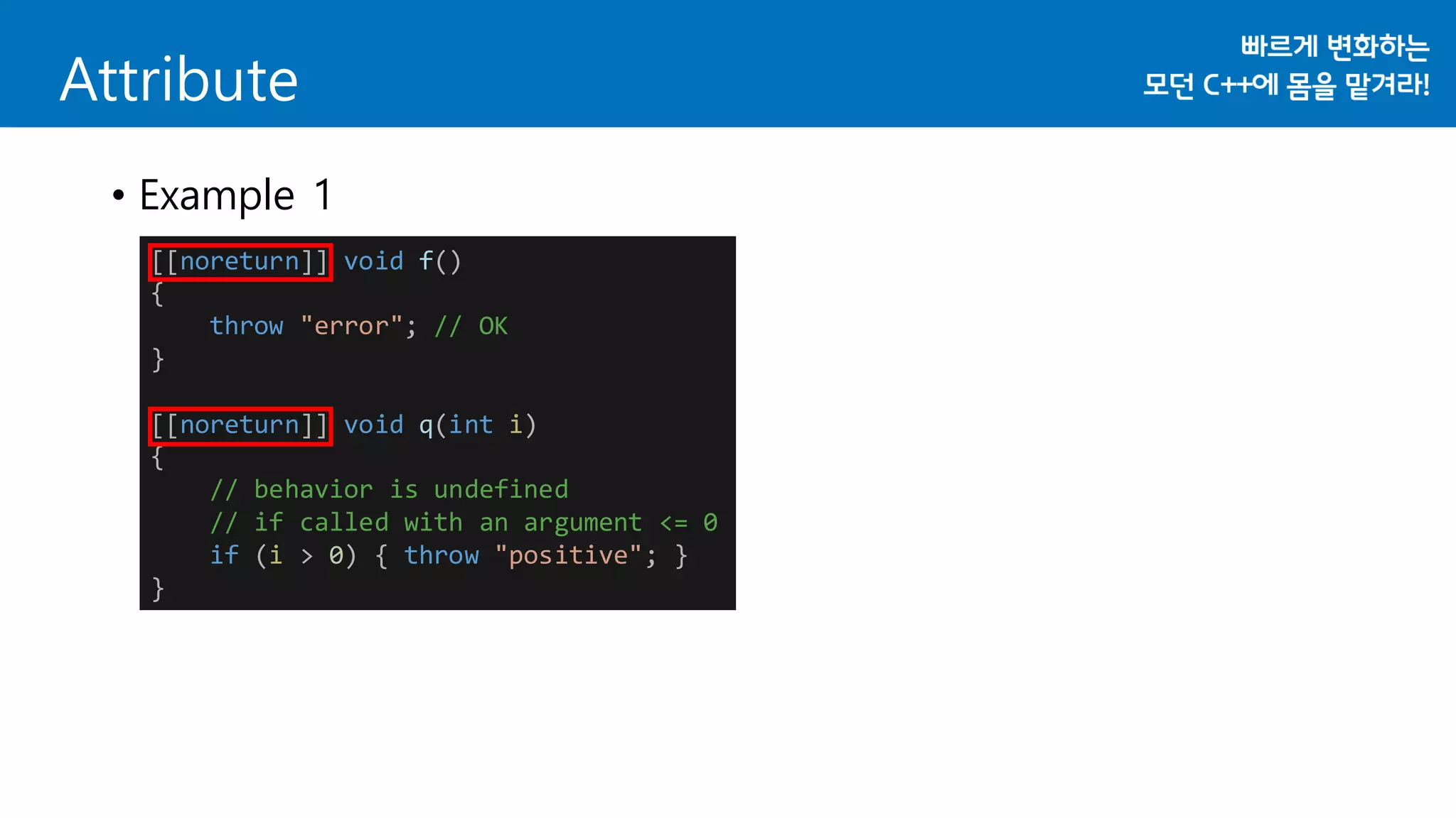 Attribute
• Example 1
[[noreturn]] void f()
{
throw "error"; // OK
}
[[noreturn]] void q(int i)
{
// behavior is undefined
// if called with an argument <= 0
if (i > 0) { throw "positive"; }
}
 