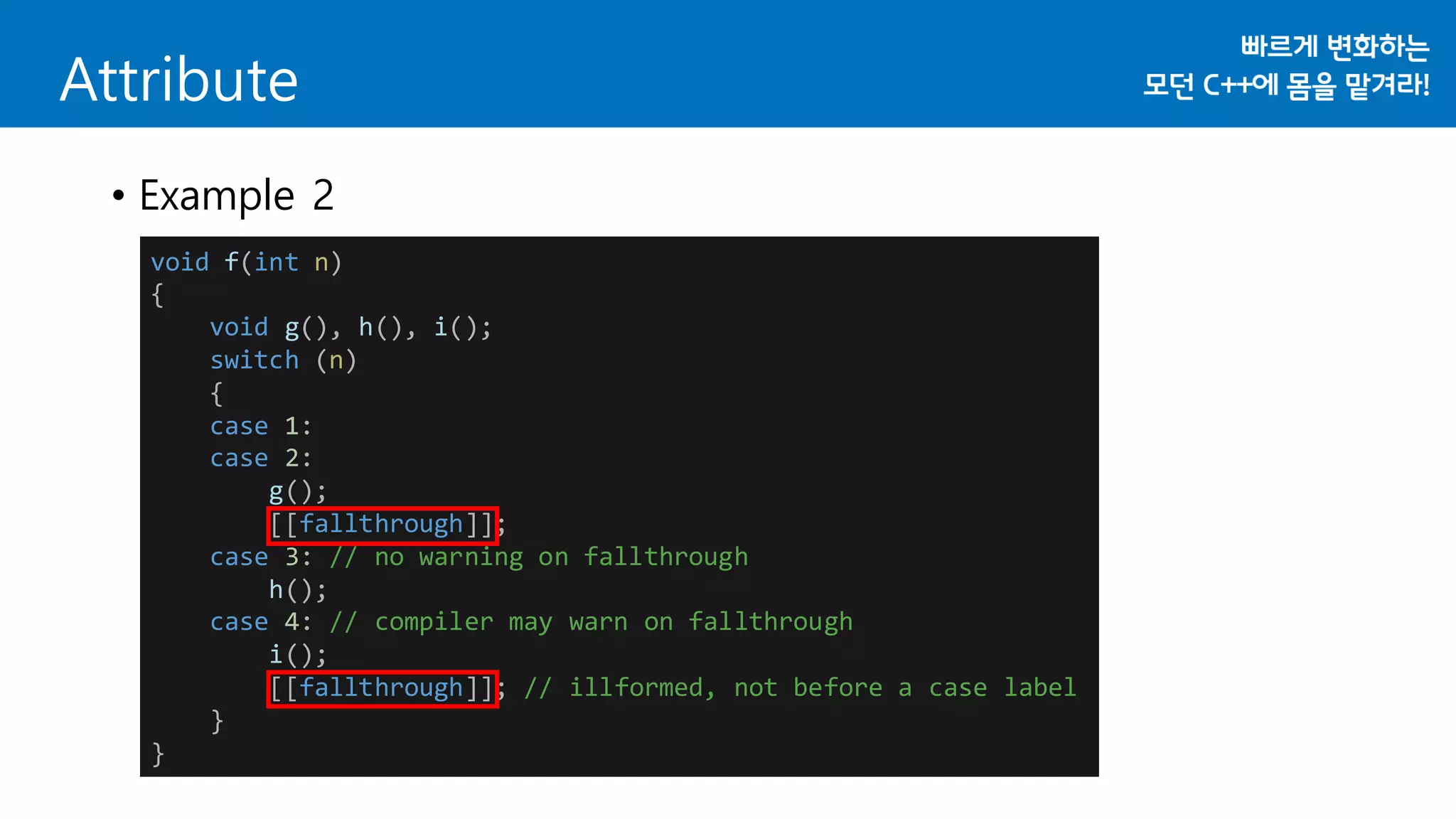 void f(int n)
{
void g(), h(), i();
switch (n)
{
case 1:
case 2:
g();
[[fallthrough]];
case 3: // no warning on fallthrough
h();
case 4: // compiler may warn on fallthrough
i();
[[fallthrough]]; // illformed, not before a case label
}
}
Attribute
• Example 2
 