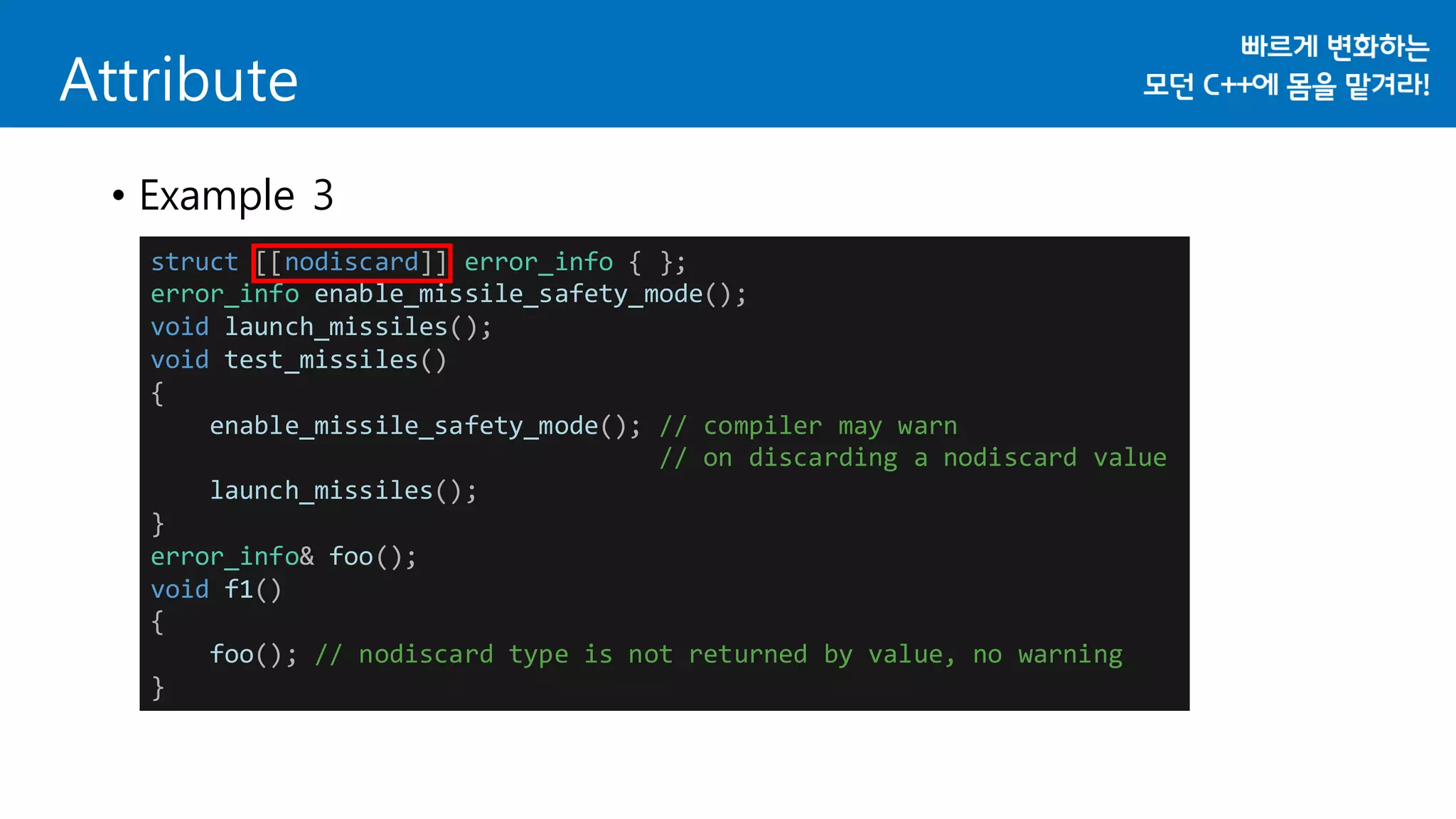 struct [[nodiscard]] error_info { };
error_info enable_missile_safety_mode();
void launch_missiles();
void test_missiles()
{
enable_missile_safety_mode(); // compiler may warn
// on discarding a nodiscard value
launch_missiles();
}
error_info& foo();
void f1()
{
foo(); // nodiscard type is not returned by value, no warning
}
Attribute
• Example 3
 