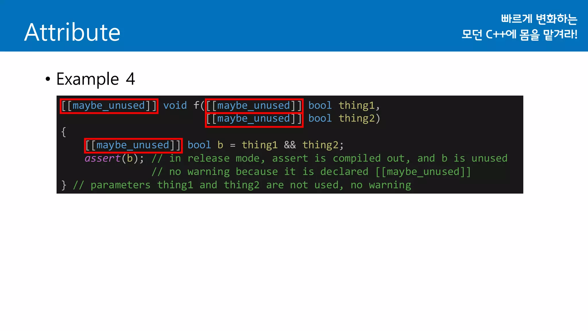 Attribute
• Example 4
[[maybe_unused]] void f([[maybe_unused]] bool thing1,
[[maybe_unused]] bool thing2)
{
[[maybe_unused]] bool b = thing1 && thing2;
assert(b); // in release mode, assert is compiled out, and b is unused
// no warning because it is declared [[maybe_unused]]
} // parameters thing1 and thing2 are not used, no warning
 