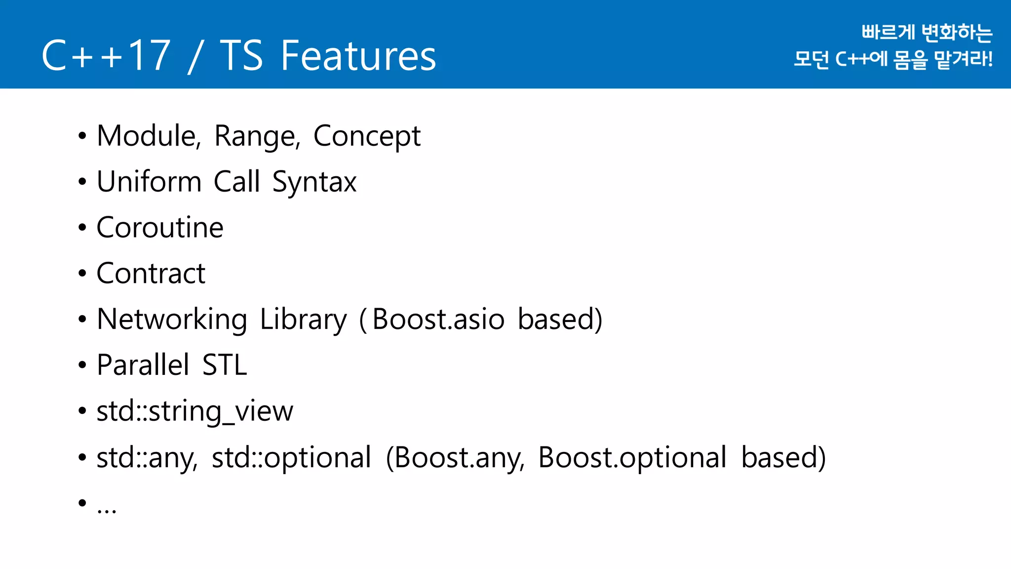 C++17 / TS Features
• Module, Range, Concept
• Uniform Call Syntax
• Coroutine
• Contract
• Networking Library ( Boost.asio based)
• Parallel STL
• std::string_view
• std::any, std::optional (Boost.any, Boost.optional based)
• …
 