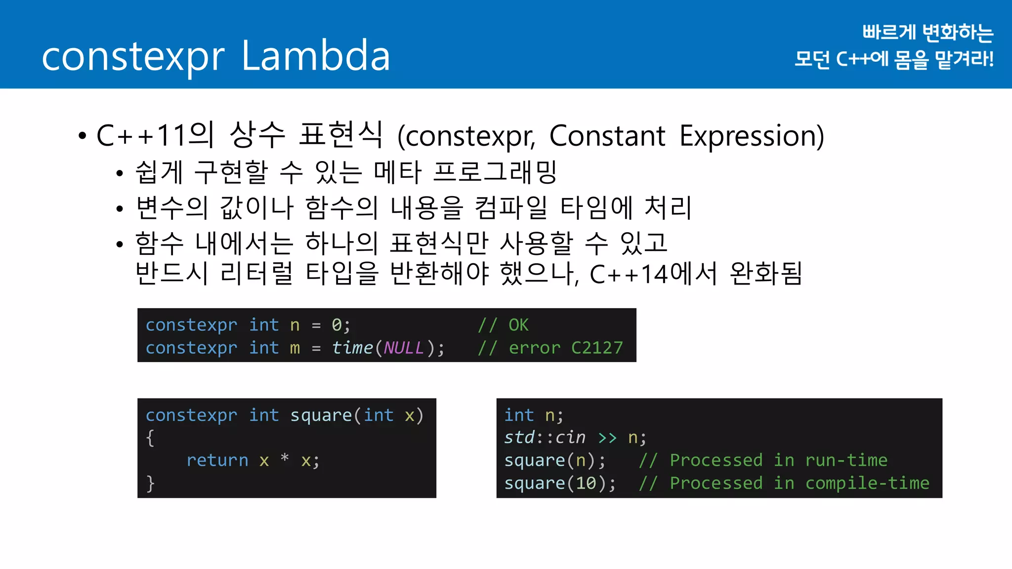 constexpr Lambda
• C++11의 상수 표현식 (constexpr, Constant Expression)
• 쉽게 구현할 수 있는 메타 프로그래밍
• 변수의 값이나 함수의 내용을 컴파일 타임에 처리
• 함수 내에서는 하나의 표현식만 사용할 수 있고
반드시 리터럴 타입을 반환해야 했으나, C++14에서 완화됨
constexpr int n = 0; // OK
constexpr int m = time(NULL); // error C2127
constexpr int square(int x)
{
return x * x;
}
int n;
std::cin >> n;
square(n); // Processed in run-time
square(10); // Processed in compile-time
 