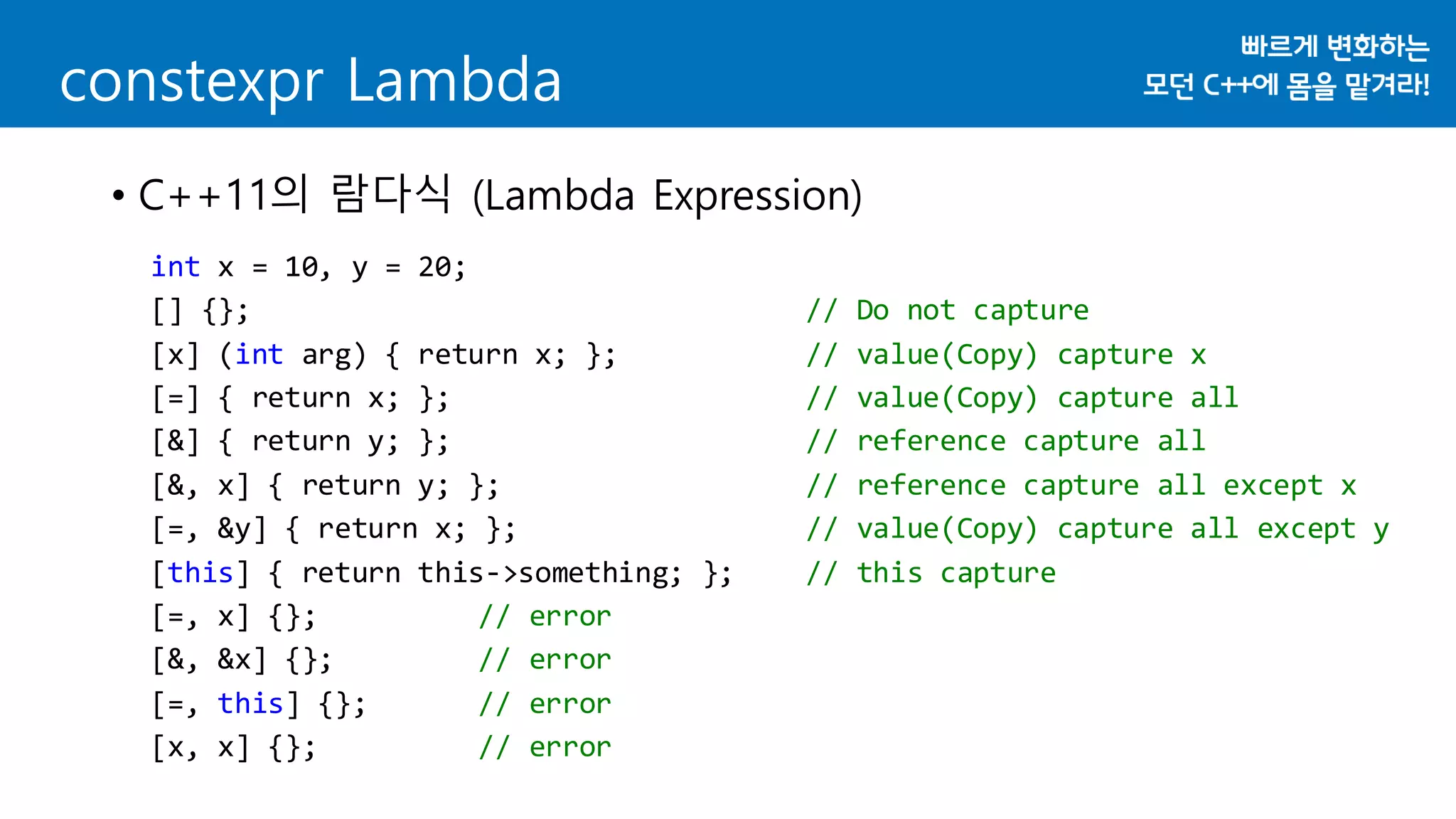 constexpr Lambda
• C++11의 람다식 (Lambda Expression)
int x = 10, y = 20;
[] {}; // Do not capture
[x] (int arg) { return x; }; // value(Copy) capture x
[=] { return x; }; // value(Copy) capture all
[&] { return y; }; // reference capture all
[&, x] { return y; }; // reference capture all except x
[=, &y] { return x; }; // value(Copy) capture all except y
[this] { return this->something; }; // this capture
[=, x] {}; // error
[&, &x] {}; // error
[=, this] {}; // error
[x, x] {}; // error
 