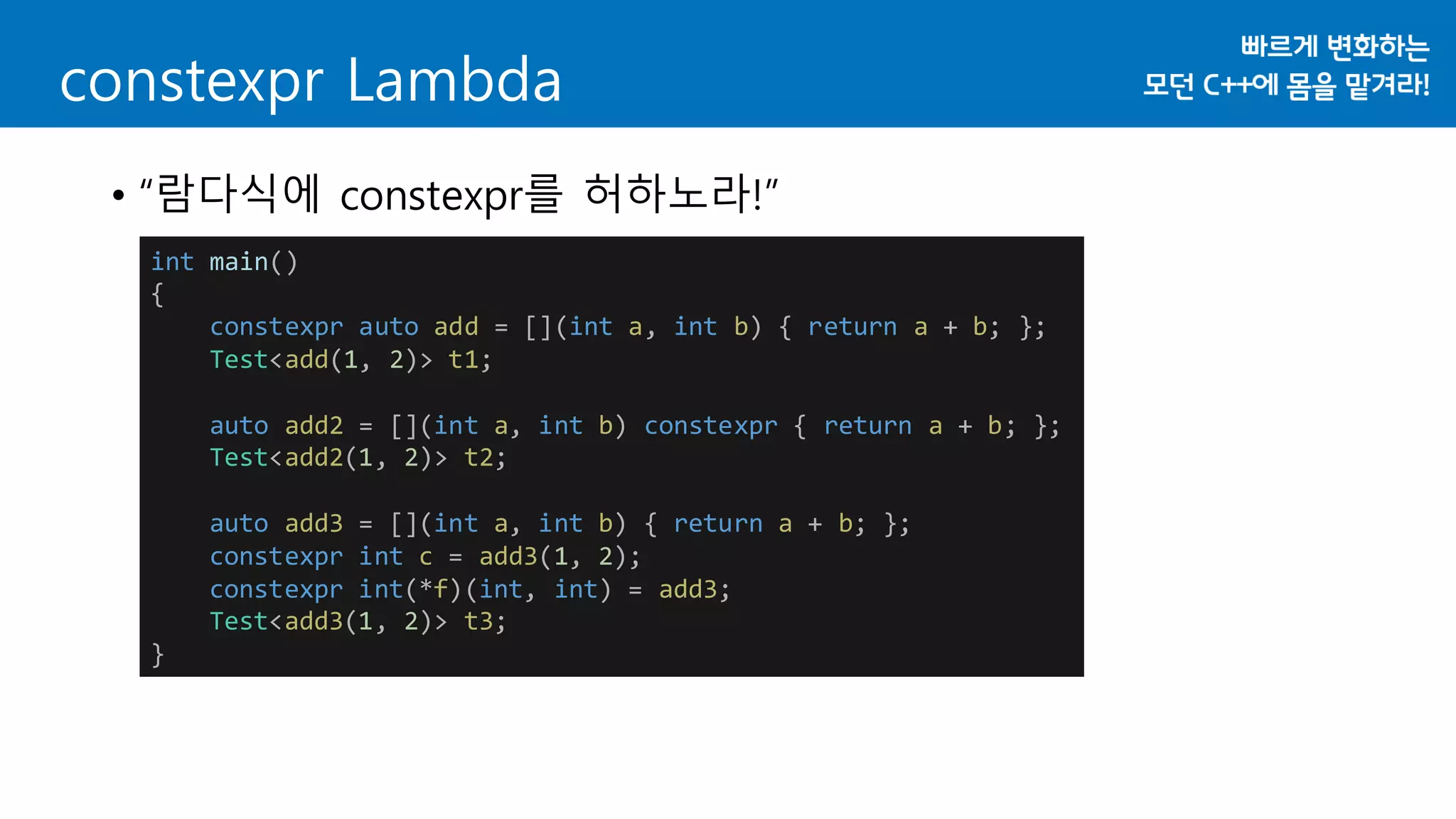 constexpr Lambda
• “람다식에 constexpr를 허하노라!”
int main()
{
constexpr auto add = [](int a, int b) { return a + b; };
Test<add(1, 2)> t1;
auto add2 = [](int a, int b) constexpr { return a + b; };
Test<add2(1, 2)> t2;
auto add3 = [](int a, int b) { return a + b; };
constexpr int c = add3(1, 2);
constexpr int(*f)(int, int) = add3;
Test<add3(1, 2)> t3;
}
 