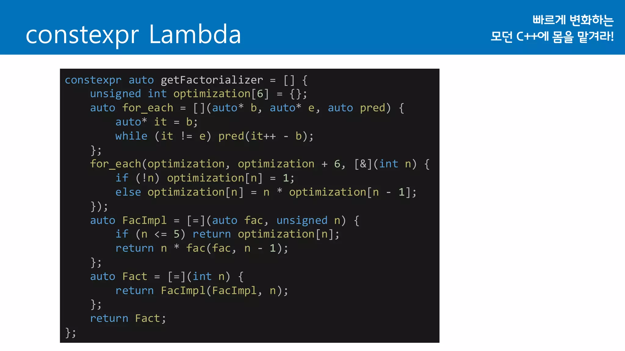 constexpr auto getFactorializer = [] {
unsigned int optimization[6] = {};
auto for_each = [](auto* b, auto* e, auto pred) {
auto* it = b;
while (it != e) pred(it++ - b);
};
for_each(optimization, optimization + 6, [&](int n) {
if (!n) optimization[n] = 1;
else optimization[n] = n * optimization[n - 1];
});
auto FacImpl = [=](auto fac, unsigned n) {
if (n <= 5) return optimization[n];
return n * fac(fac, n - 1);
};
auto Fact = [=](int n) {
return FacImpl(FacImpl, n);
};
return Fact;
};
constexpr Lambda
 