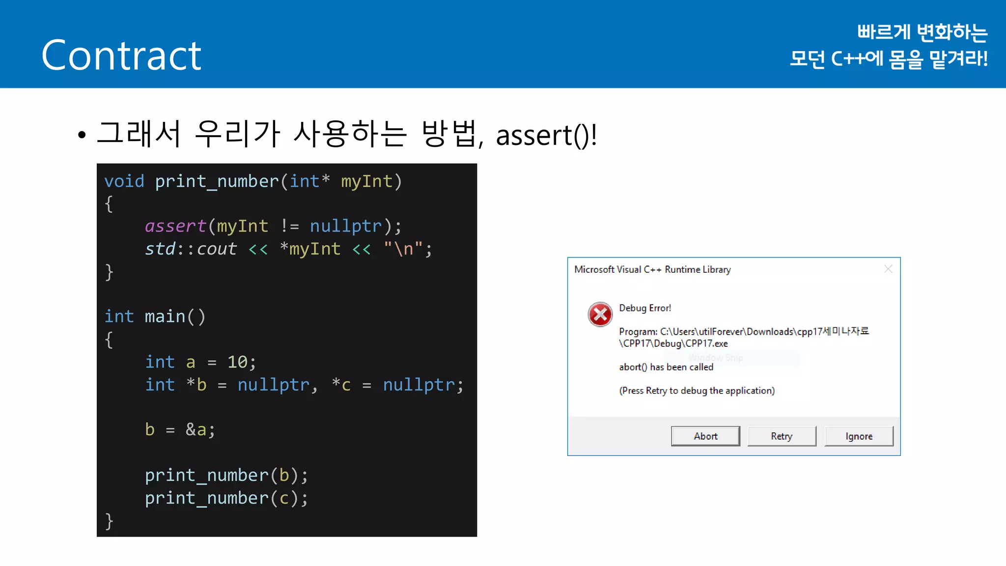 Contract
• 그래서 우리가 사용하는 방법, assert()!
void print_number(int* myInt)
{
assert(myInt != nullptr);
std::cout << *myInt << "n";
}
int main()
{
int a = 10;
int *b = nullptr, *c = nullptr;
b = &a;
print_number(b);
print_number(c);
}
 
