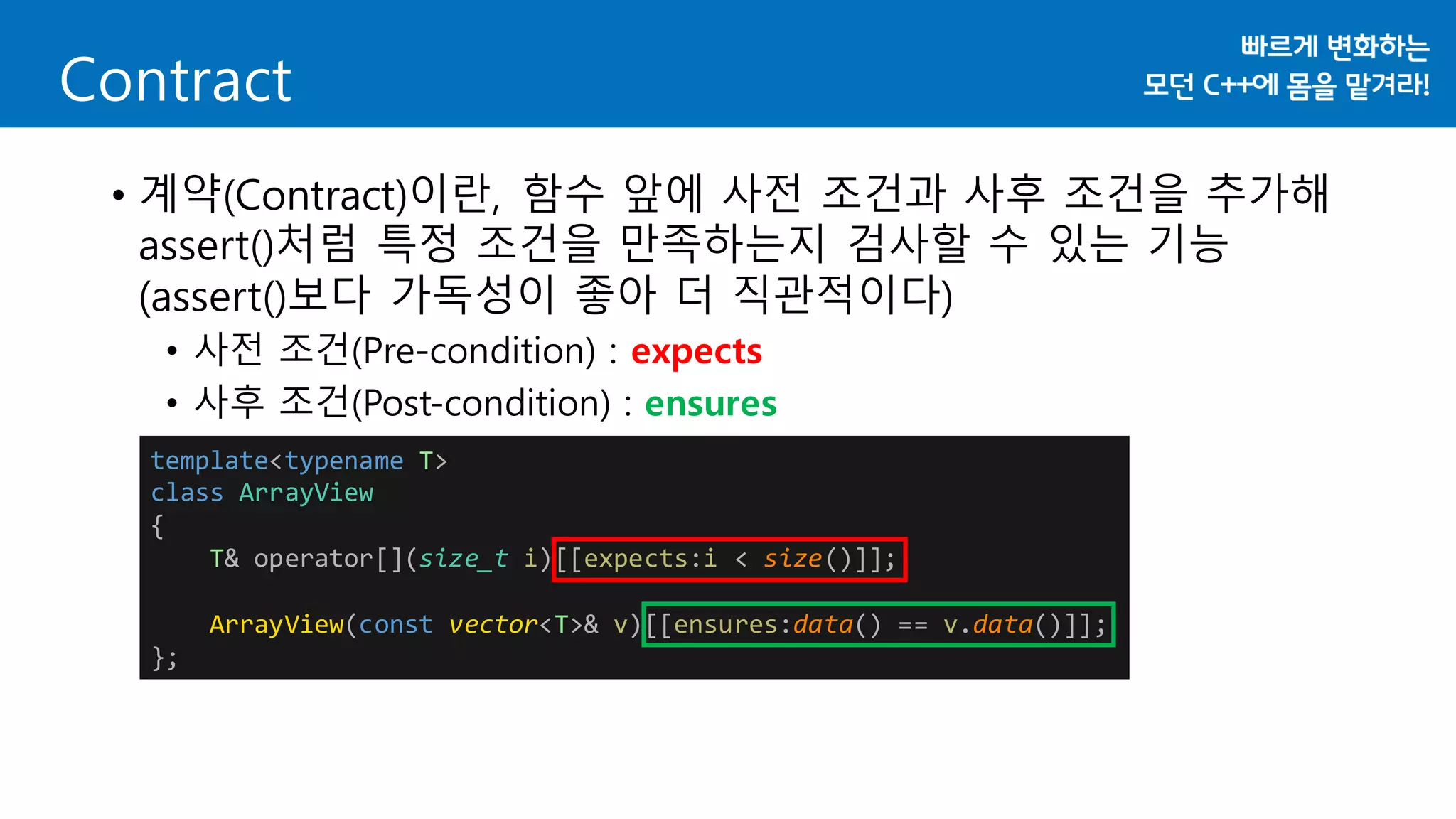 Contract
• 계약(Contract)이란, 함수 앞에 사전 조건과 사후 조건을 추가해
assert()처럼 특정 조건을 만족하는지 검사할 수 있는 기능
(assert()보다 가독성이 좋아 더 직관적이다)
• 사전 조건(Pre-condition) : expects
• 사후 조건(Post-condition) : ensures
template<typename T>
class ArrayView
{
T& operator[](size_t i)[[expects:i < size()]];
ArrayView(const vector<T>& v)[[ensures:data() == v.data()]];
};
 
