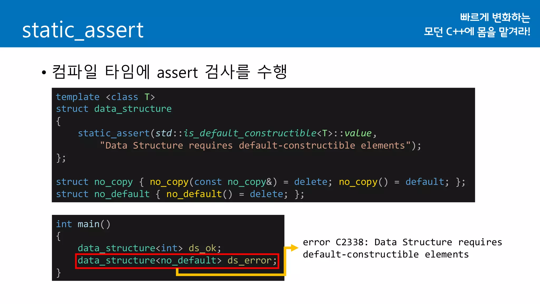 static_assert
• 컴파일 타임에 assert 검사를 수행
template <class T>
struct data_structure
{
static_assert(std::is_default_constructible<T>::value,
"Data Structure requires default-constructible elements");
};
struct no_copy { no_copy(const no_copy&) = delete; no_copy() = default; };
struct no_default { no_default() = delete; };
int main()
{
data_structure<int> ds_ok;
data_structure<no_default> ds_error;
}
error C2338: Data Structure requires
default-constructible elements
 