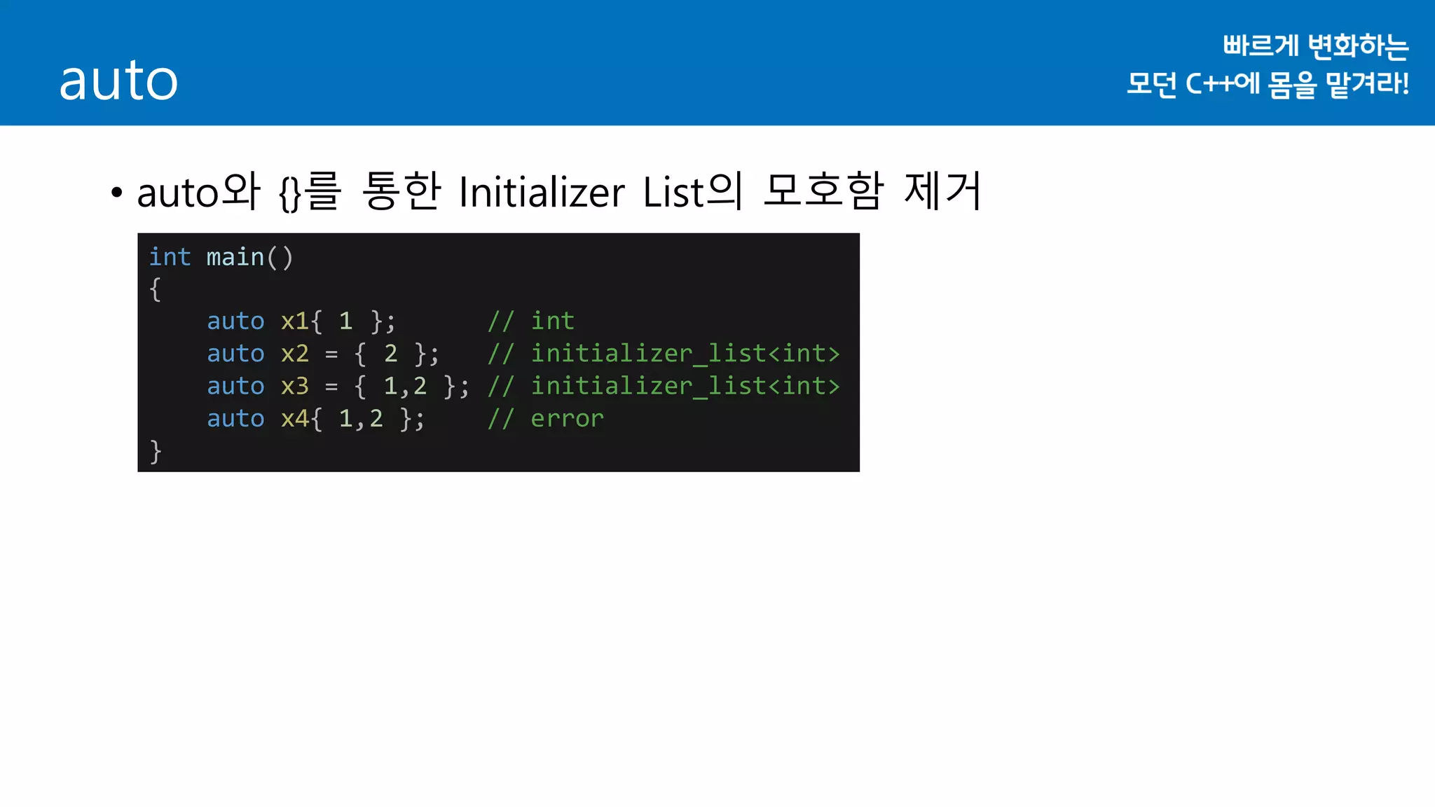 auto
• auto와 {}를 통한 Initializer List의 모호함 제거
int main()
{
auto x1{ 1 }; // int
auto x2 = { 2 }; // initializer_list<int>
auto x3 = { 1,2 }; // initializer_list<int>
auto x4{ 1,2 }; // error
}
 