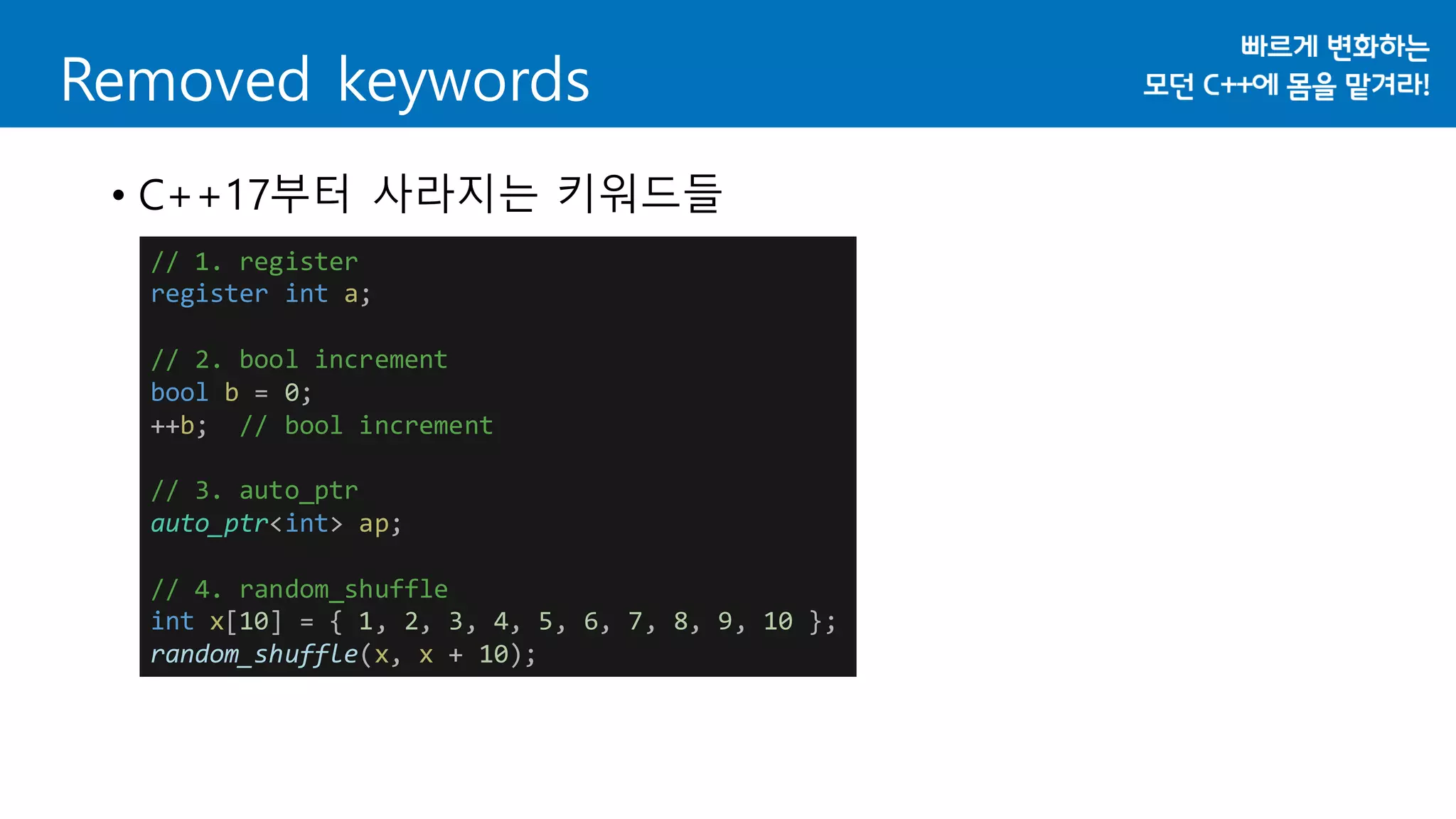 Removed keywords
• C++17부터 사라지는 키워드들
// 1. register
register int a;
// 2. bool increment
bool b = 0;
++b; // bool increment
// 3. auto_ptr
auto_ptr<int> ap;
// 4. random_shuffle
int x[10] = { 1, 2, 3, 4, 5, 6, 7, 8, 9, 10 };
random_shuffle(x, x + 10);
 