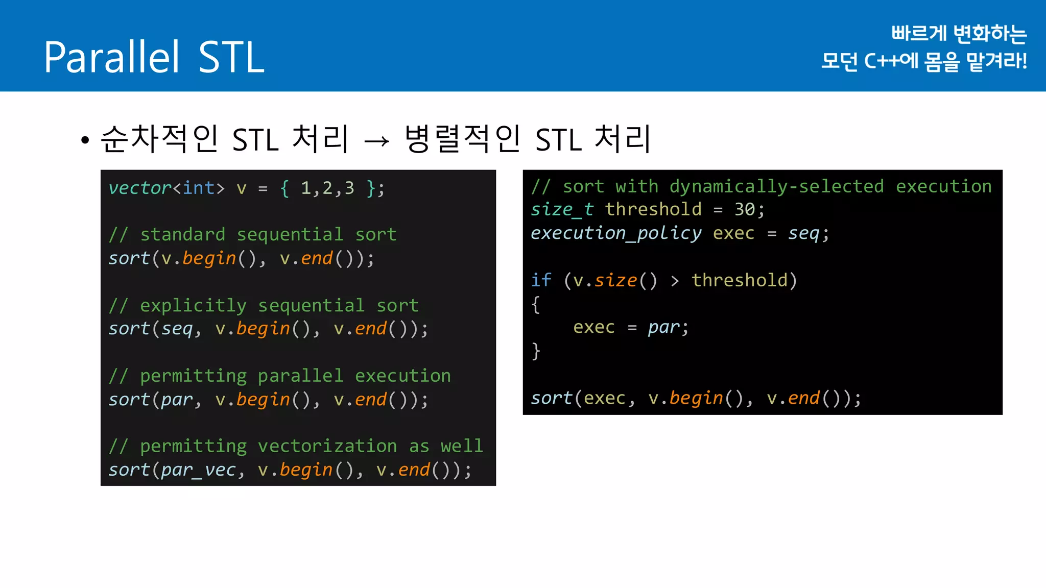Parallel STL
• 순차적인 STL 처리 → 병렬적인 STL 처리
vector<int> v = { 1,2,3 };
// standard sequential sort
sort(v.begin(), v.end());
// explicitly sequential sort
sort(seq, v.begin(), v.end());
// permitting parallel execution
sort(par, v.begin(), v.end());
// permitting vectorization as well
sort(par_vec, v.begin(), v.end());
// sort with dynamically-selected execution
size_t threshold = 30;
execution_policy exec = seq;
if (v.size() > threshold)
{
exec = par;
}
sort(exec, v.begin(), v.end());
 