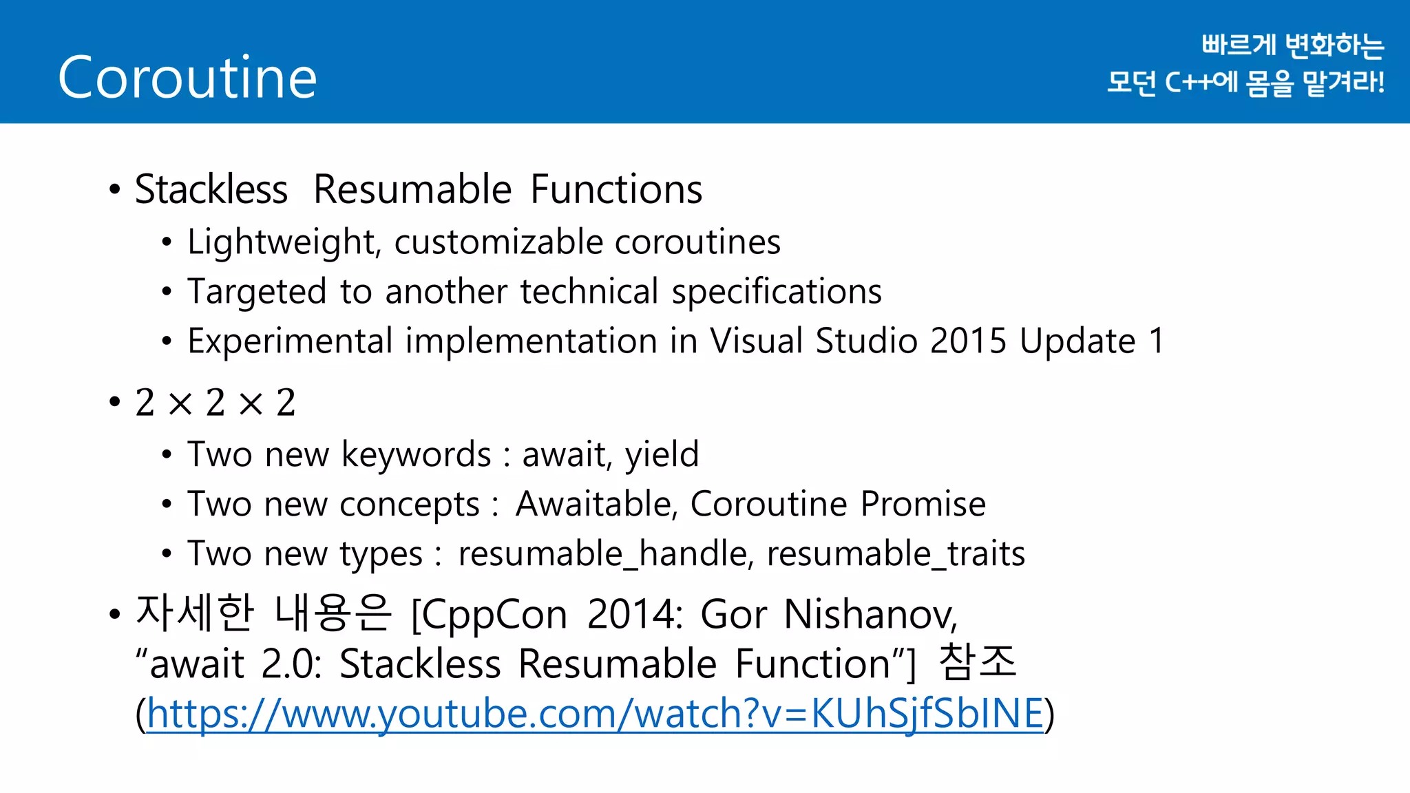 Coroutine
• Stackless Resumable Functions
• Lightweight, customizable coroutines
• Targeted to another technical specifications
• Experimental implementation in Visual Studio 2015 Update 1
• 2 × 2 × 2
• Two new keywords : await, yield
• Two new concepts : Awaitable, Coroutine Promise
• Two new types : resumable_handle, resumable_traits
• 자세한 내용은 [CppCon 2014: Gor Nishanov,
“await 2.0: Stackless Resumable Function”] 참조
(https://www.youtube.com/watch?v=KUhSjfSbINE)
 