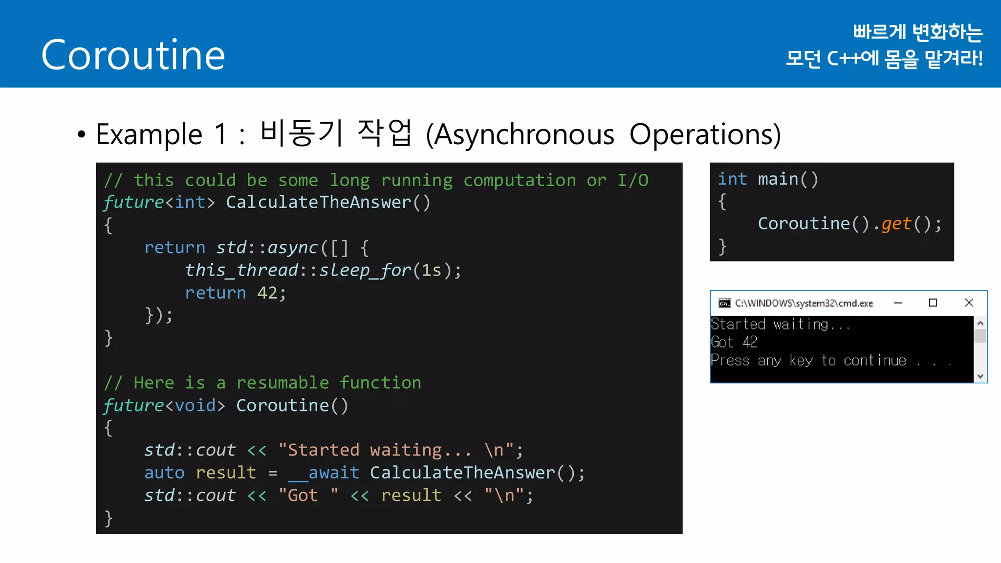 Coroutine
• Example 1 : 비동기 작업 (Asynchronous Operations)
// this could be some long running computation or I/O
future<int> CalculateTheAnswer()
{
return std::async([] {
this_thread::sleep_for(1s);
return 42;
});
}
// Here is a resumable function
future<void> Coroutine()
{
std::cout << "Started waiting... n";
auto result = __await CalculateTheAnswer();
std::cout << "Got " << result << "n";
}
int main()
{
Coroutine().get();
}
 