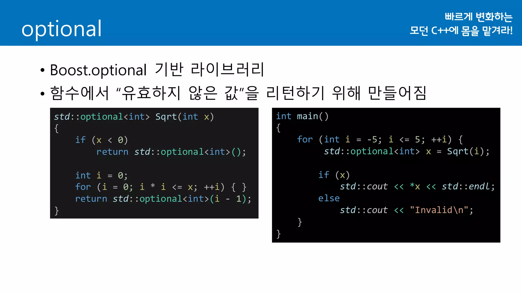 optional
• Boost.optional 기반 라이브러리
• 함수에서 “유효하지 않은 값”을 리턴하기 위해 만들어짐
std::optional<int> Sqrt(int x)
{
if (x < 0)
return std::optional<int>();
int i = 0;
for (i = 0; i * i <= x; ++i) { }
return std::optional<int>(i - 1);
}
int main()
{
for (int i = -5; i <= 5; ++i) {
std::optional<int> x = Sqrt(i);
if (x)
std::cout << *x << std::endl;
else
std::cout << "Invalidn";
}
}
 