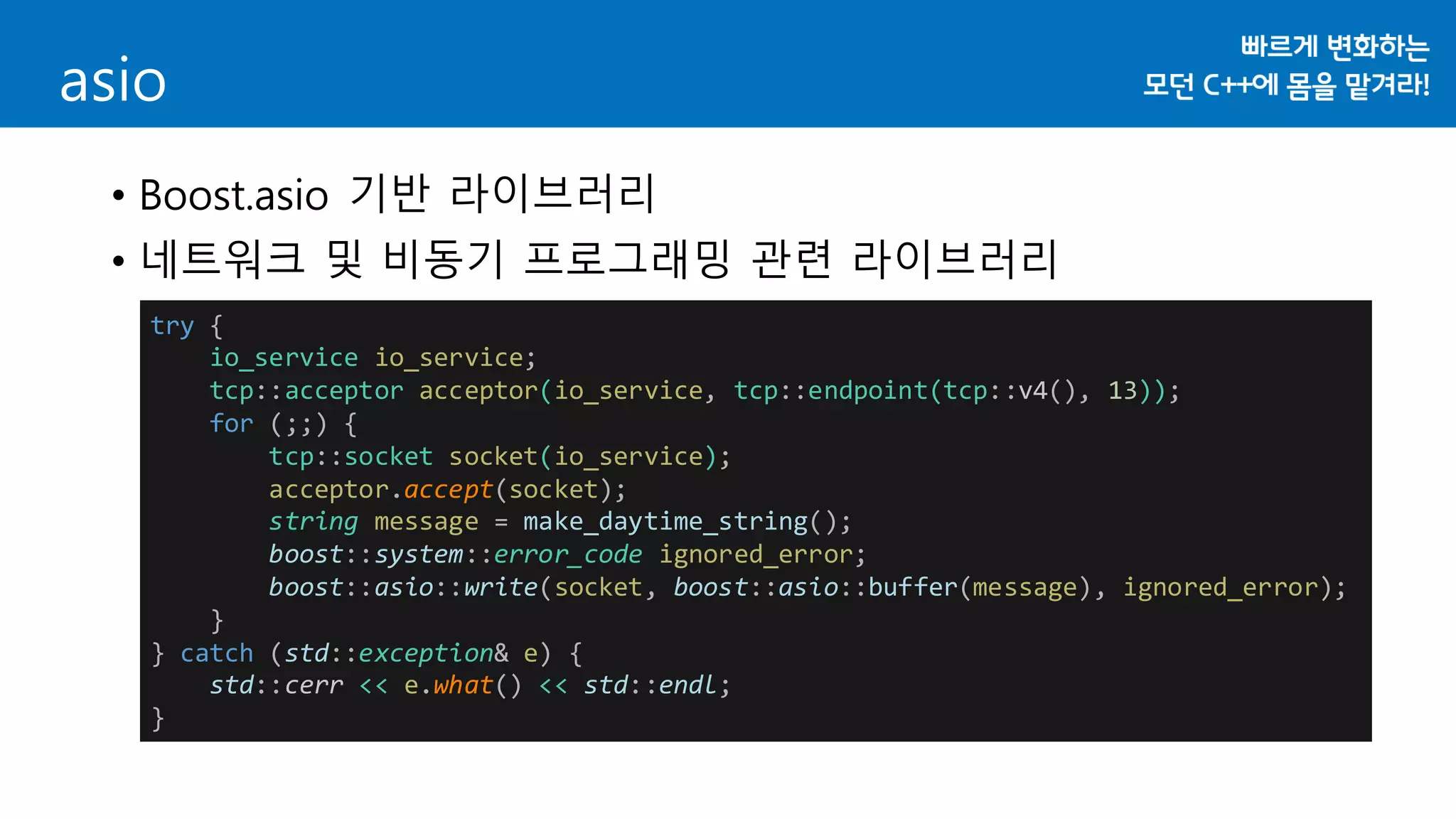 asio
• Boost.asio 기반 라이브러리
• 네트워크 및 비동기 프로그래밍 관련 라이브러리
try {
io_service io_service;
tcp::acceptor acceptor(io_service, tcp::endpoint(tcp::v4(), 13));
for (;;) {
tcp::socket socket(io_service);
acceptor.accept(socket);
string message = make_daytime_string();
boost::system::error_code ignored_error;
boost::asio::write(socket, boost::asio::buffer(message), ignored_error);
}
} catch (std::exception& e) {
std::cerr << e.what() << std::endl;
}
 