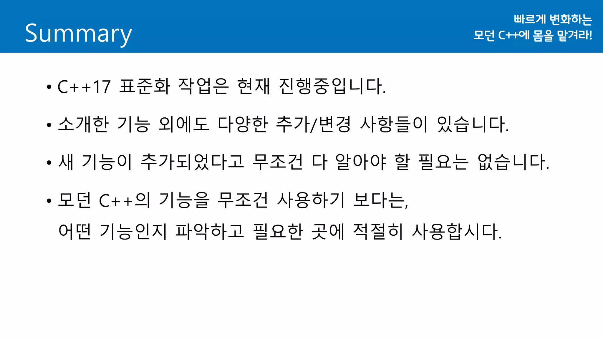 Summary
• C++17 표준화 작업은 현재 진행중입니다.
• 소개한 기능 외에도 다양한 추가/변경 사항들이 있습니다.
• 새 기능이 추가되었다고 무조건 다 알아야 할 필요는 없습니다.
• 모던 C++의 기능을 무조건 사용하기 보다는,
어떤 기능인지 파악하고 필요한 곳에 적절히 사용합시다.
 