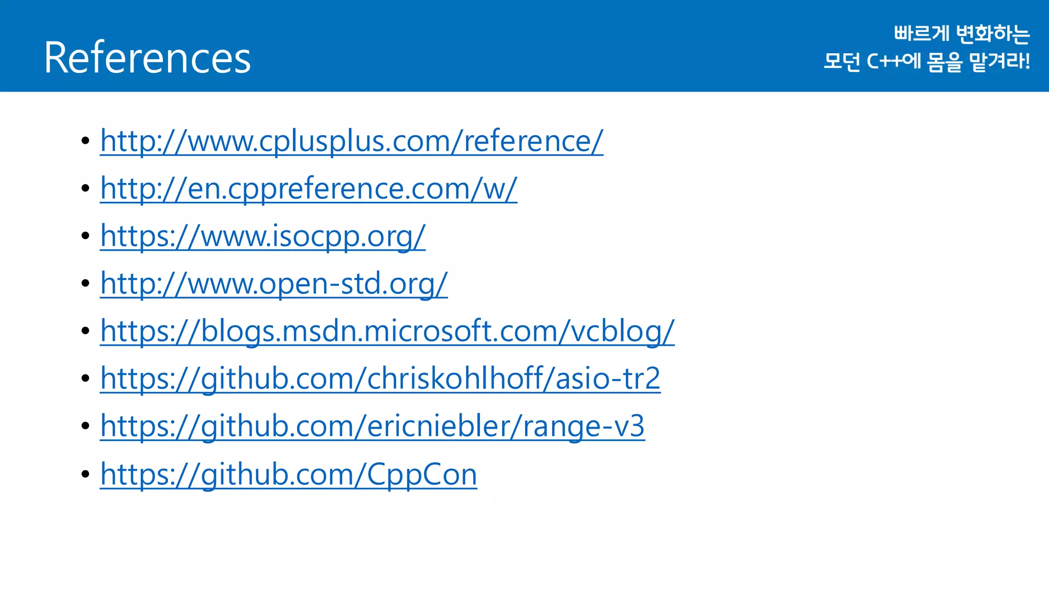 References
• http://www.cplusplus.com/reference/
• http://en.cppreference.com/w/
• https://www.isocpp.org/
• http://www.open-std.org/
• https://blogs.msdn.microsoft.com/vcblog/
• https://github.com/chriskohlhoff/asio-tr2
• https://github.com/ericniebler/range-v3
• https://github.com/CppCon
 