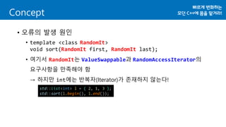 Concept
• 오류의 발생 원인
• template <class RandomIt>
void sort(RandomIt first, RandomIt last);
• 여기서 RandomIt는 ValueSwappable과 RandomAccessIterator의
요구사항을 만족해야 함
→ 하지만 int에는 반복자(Iterator)가 존재하지 않는다!
std::list<int> l = { 2, 1, 3 };
std::sort(l.begin(), l.end());
 