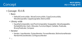 • Concept 리스트
• Basic
• DefaultConstructible , MoveConstructible, CopyConstructible,
MoveAssignable, CopyAssignable, Destructible
• Library-wide
• EqualityComparable, LessThanComparable, Swappable, ValueSwappable,
NullablePointer, Hash, Allocator, FunctionObject, Callable, Predicate,
BinaryPredicate, Compare
• Iterator
• Iterator, InputIterator, OutputIterator, ForwardIterator, BidirectionalIterator
RandomAccessIterator, ContiguousIterator
• …
Concept
 