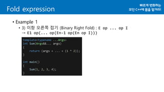• Example 1
• 3) 이항 오른쪽 접기 (Binary Right Fold) : E op ... op I
→ E1 op(... op(En-1 op(En op I)))
Fold expression
template<typename ...Args>
int Sum(Args&&... args)
{
return (args + ... + (1 * 2));
}
int main()
{
Sum(1, 2, 3, 4);
}
 