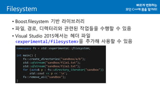 Filesystem
• Boost.filesystem 기반 라이브러리
• 파일, 경로, 디렉터리와 관련된 작업들을 수행할 수 있음
• Visual Studio 2015에서는 헤더 파일
<experimental/filesystem>을 추가해 사용할 수 있음
namespace fs = std::experimental::filesystem;
int main() {
fs::create_directories("sandbox/a/b");
std::ofstream("sandbox/file1.txt");
std::ofstream("sandbox/file2.txt");
for (auto& p : fs::directory_iterator("sandbox"))
std::cout << p << 'n';
fs::remove_all("sandbox");
}
 