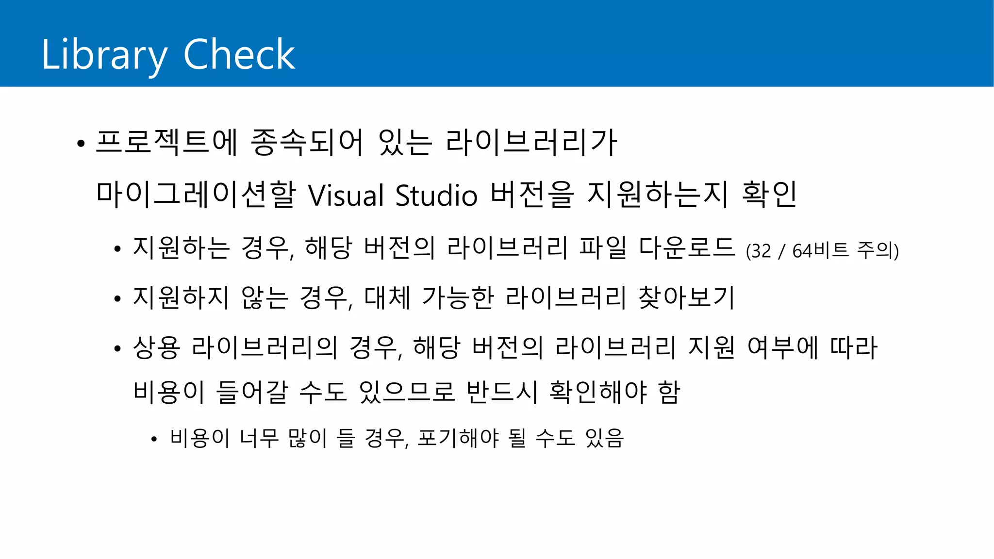 Library Check
• 프로젝트에 종속되어 있는 라이브러리가
마이그레이션할 Visual Studio 버전을 지원하는지 확인
• 지원하는 경우, 해당 버전의 라이브러리 파일 다운로드 (32 / 64비트 주의)
• 지원하지 않는 경우, 대체 가능한 라이브러리 찾아보기
• 상용 라이브러리의 경우, 해당 버전의 라이브러리 지원 여부에 따라
비용이 들어갈 수도 있으므로 반드시 확인해야 함
• 비용이 너무 많이 들 경우, 포기해야 될 수도 있음
 