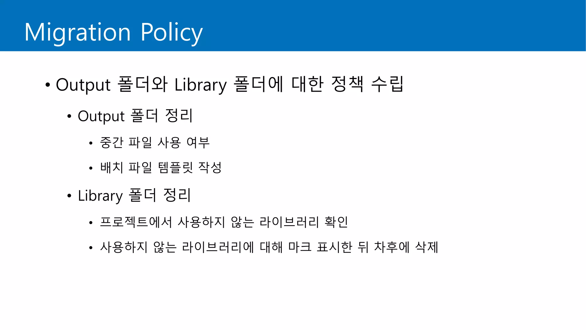 Migration Policy
• Output 폴더와 Library 폴더에 대한 정책 수립
• Output 폴더 정리
• 중간 파일 사용 여부
• 배치 파일 템플릿 작성
• Library 폴더 정리
• 프로젝트에서 사용하지 않는 라이브러리 확인
• 사용하지 않는 라이브러리에 대해 마크 표시한 뒤 차후에 삭제
 