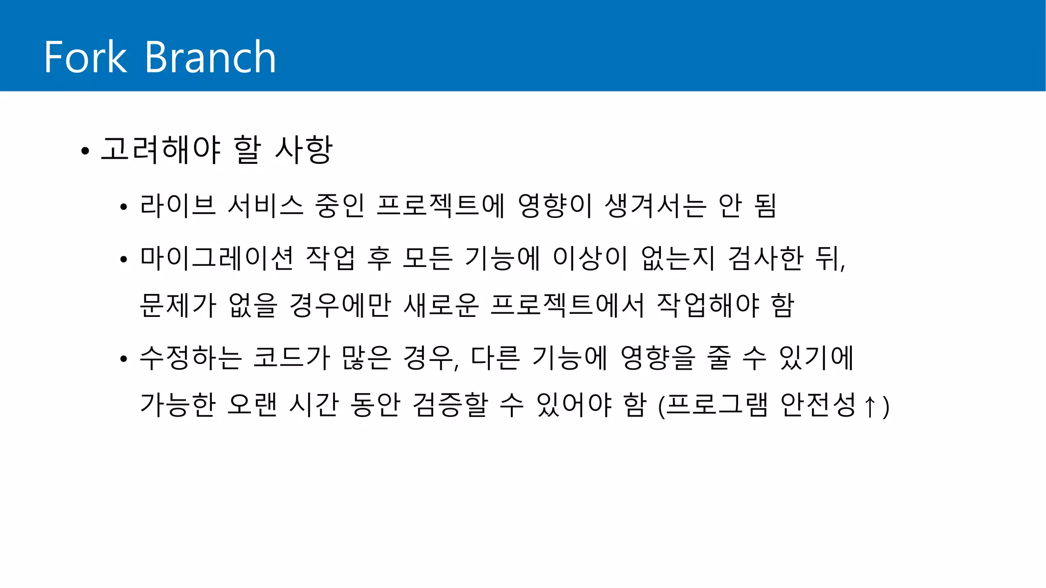 Fork Branch
• 고려해야 할 사항
• 라이브 서비스 중인 프로젝트에 영향이 생겨서는 안 됨
• 마이그레이션 작업 후 모든 기능에 이상이 없는지 검사한 뒤,
문제가 없을 경우에만 새로운 프로젝트에서 작업해야 함
• 수정하는 코드가 많은 경우, 다른 기능에 영향을 줄 수 있기에
가능한 오랜 시간 동안 검증할 수 있어야 함 (프로그램 안전성↑)
 