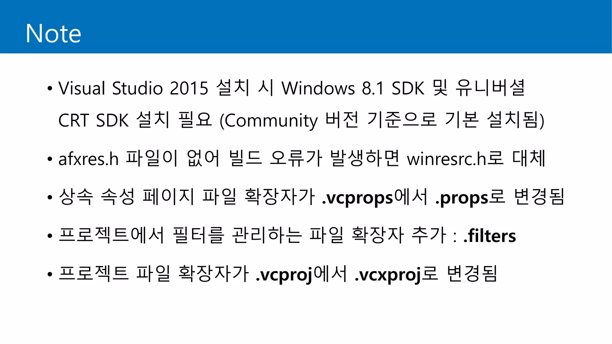 Note
• Visual Studio 2015 설치 시 Windows 8.1 SDK 및 유니버셜
CRT SDK 설치 필요 (Community 버전 기준으로 기본 설치됨)
• afxres.h 파일이 없어 빌드 오류가 발생하면 winresrc.h로 대체
• 상속 속성 페이지 파일 확장자가 .vcprops에서 .props로 변경됨
• 프로젝트에서 필터를 관리하는 파일 확장자 추가 : .filters
• 프로젝트 파일 확장자가 .vcproj에서 .vcxproj로 변경됨
 