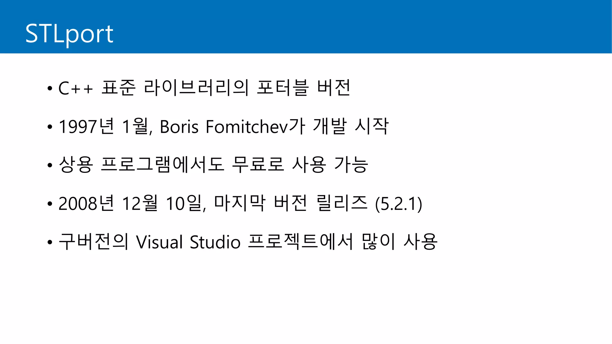 STLport
• C++ 표준 라이브러리의 포터블 버전
• 1997년 1월, Boris Fomitchev가 개발 시작
• 상용 프로그램에서도 무료로 사용 가능
• 2008년 12월 10일, 마지막 버전 릴리즈 (5.2.1)
• 구버전의 Visual Studio 프로젝트에서 많이 사용
 