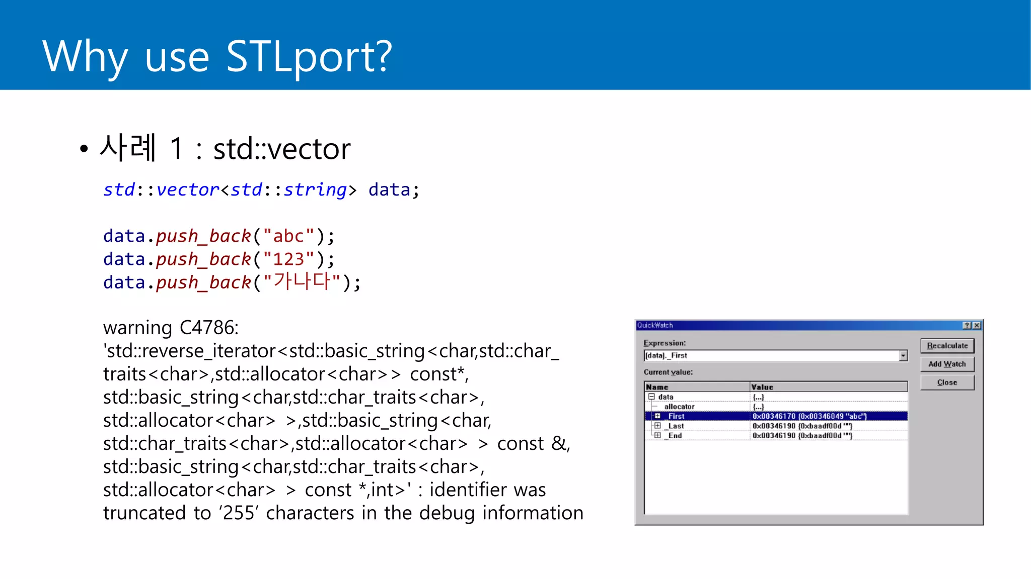 Why use STLport?
• 사례 1 : std::vector
std::vector<std::string> data;
data.push_back("abc");
data.push_back("123");
data.push_back("가나다");
warning C4786:
'std::reverse_iterator<std::basic_string<char,std::char_
traits<char>,std::allocator<char>> const*,
std::basic_string<char,std::char_traits<char>,
std::allocator<char> >,std::basic_string<char,
std::char_traits<char>,std::allocator<char> > const &,
std::basic_string<char,std::char_traits<char>,
std::allocator<char> > const *,int>' : identifier was
truncated to ‘255’ characters in the debug information
 