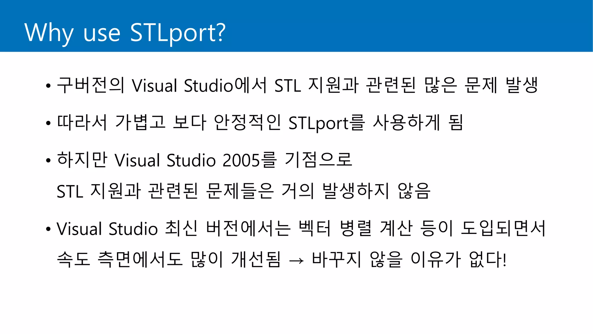 Why use STLport?
• 구버전의 Visual Studio에서 STL 지원과 관련된 많은 문제 발생
• 따라서 가볍고 보다 안정적인 STLport를 사용하게 됨
• 하지만 Visual Studio 2005를 기점으로
STL 지원과 관련된 문제들은 거의 발생하지 않음
• Visual Studio 최신 버전에서는 벡터 병렬 계산 등이 도입되면서
속도 측면에서도 많이 개선됨 → 바꾸지 않을 이유가 없다!
 