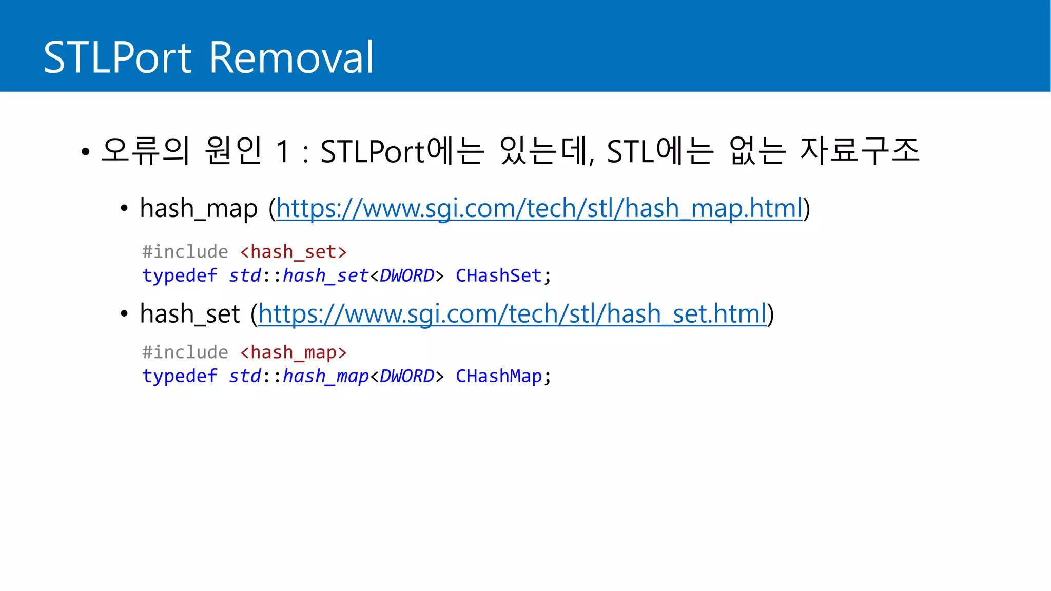 STLPort Removal
• 오류의 원인 1 : STLPort에는 있는데, STL에는 없는 자료구조
• hash_map (https://www.sgi.com/tech/stl/hash_map.html)
• hash_set (https://www.sgi.com/tech/stl/hash_set.html)
#include <hash_set>
typedef std::hash_set<DWORD> CHashSet;
#include <hash_map>
typedef std::hash_map<DWORD> CHashMap;
 