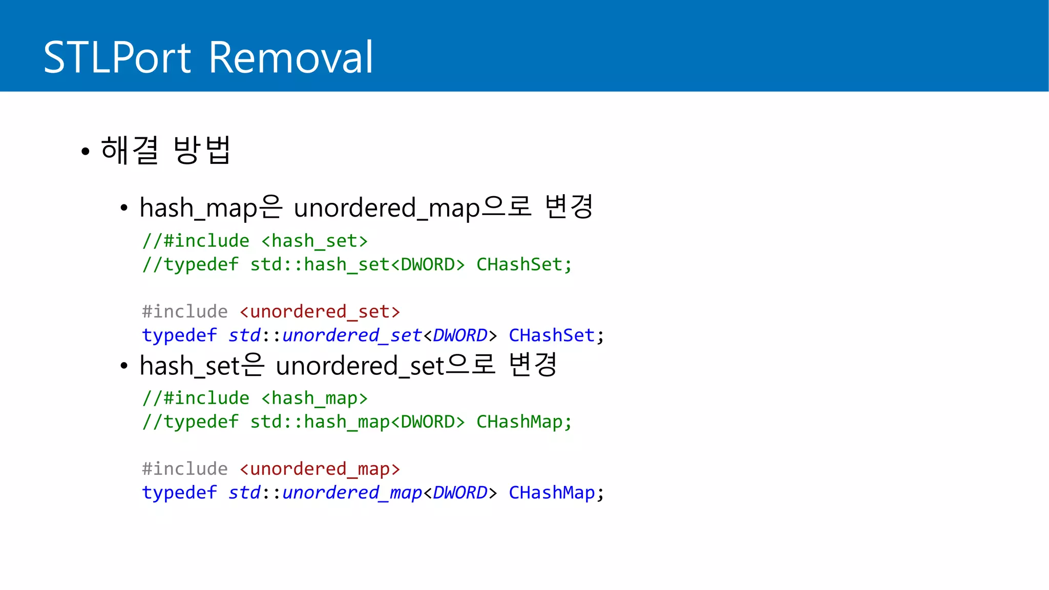 STLPort Removal
• 해결 방법
• hash_map은 unordered_map으로 변경
• hash_set은 unordered_set으로 변경
//#include <hash_set>
//typedef std::hash_set<DWORD> CHashSet;
#include <unordered_set>
typedef std::unordered_set<DWORD> CHashSet;
//#include <hash_map>
//typedef std::hash_map<DWORD> CHashMap;
#include <unordered_map>
typedef std::unordered_map<DWORD> CHashMap;
 