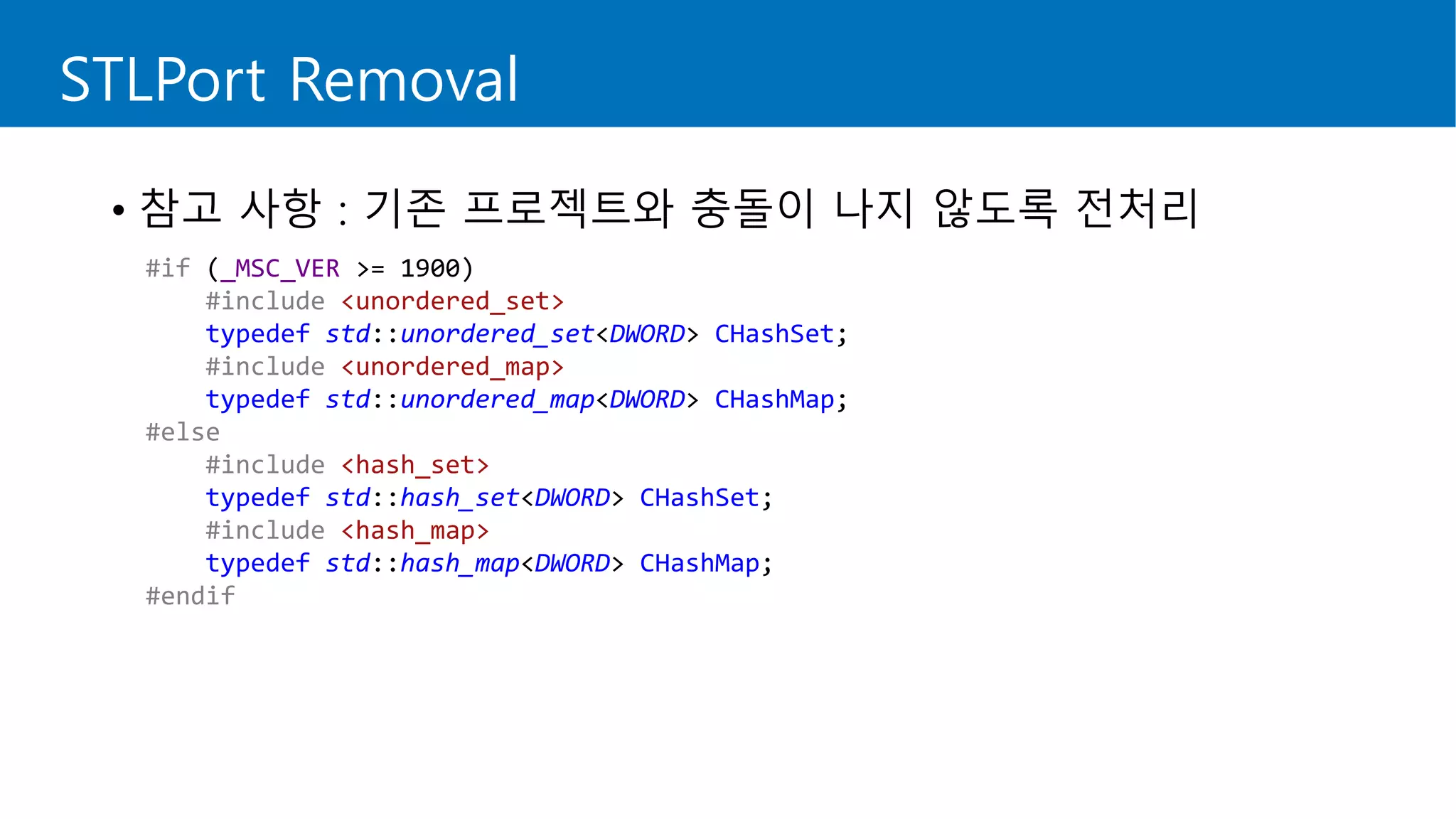 #if (_MSC_VER >= 1900)
#include <unordered_set>
typedef std::unordered_set<DWORD> CHashSet;
#include <unordered_map>
typedef std::unordered_map<DWORD> CHashMap;
#else
#include <hash_set>
typedef std::hash_set<DWORD> CHashSet;
#include <hash_map>
typedef std::hash_map<DWORD> CHashMap;
#endif
STLPort Removal
• 참고 사항 : 기존 프로젝트와 충돌이 나지 않도록 전처리
 