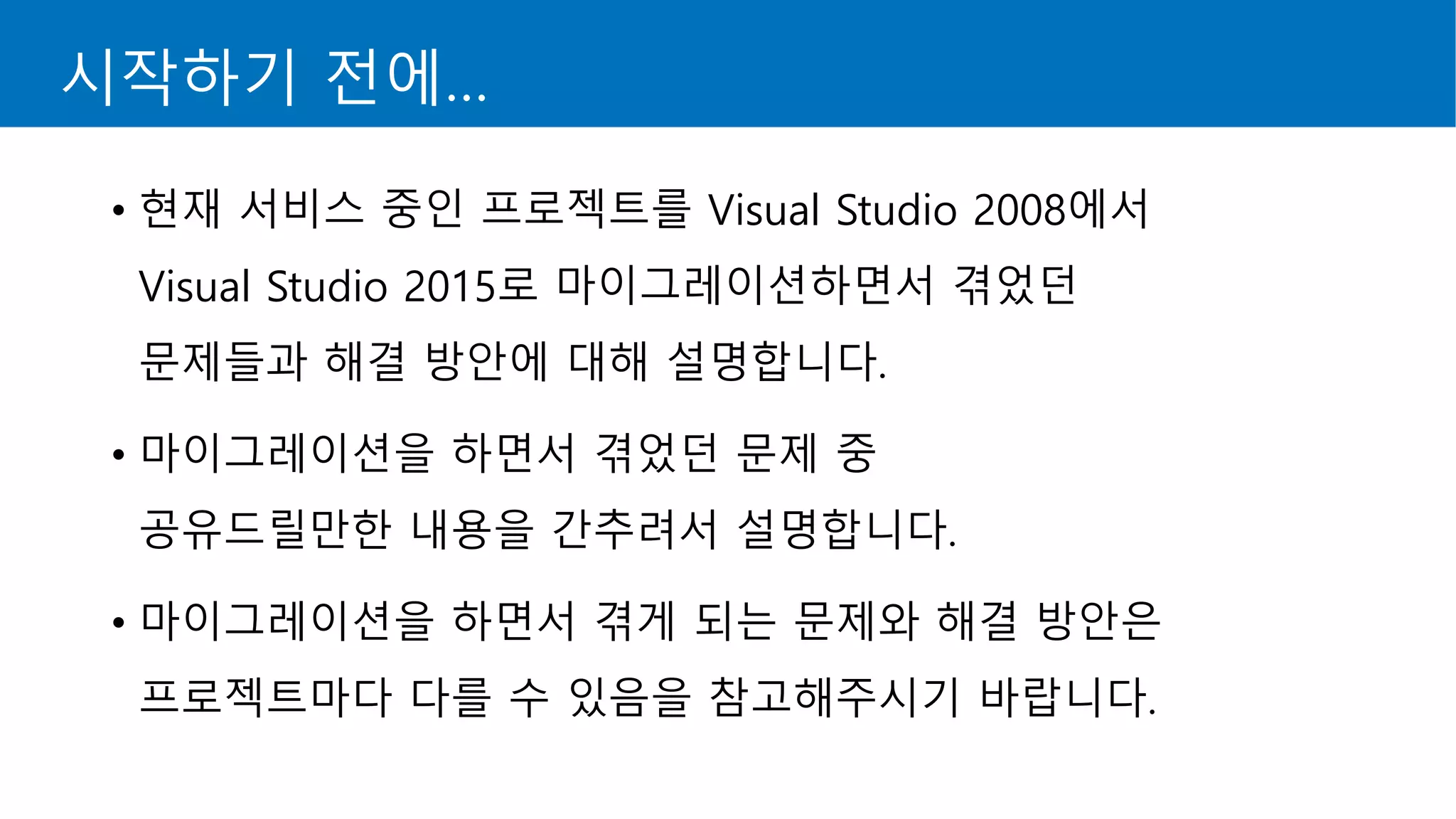 시작하기 전에…
• 현재 서비스 중인 프로젝트를 Visual Studio 2008에서
Visual Studio 2015로 마이그레이션하면서 겪었던
문제들과 해결 방안에 대해 설명합니다.
• 마이그레이션을 하면서 겪었던 문제 중
공유드릴만한 내용을 간추려서 설명합니다.
• 마이그레이션을 하면서 겪게 되는 문제와 해결 방안은
프로젝트마다 다를 수 있음을 참고해주시기 바랍니다.
 