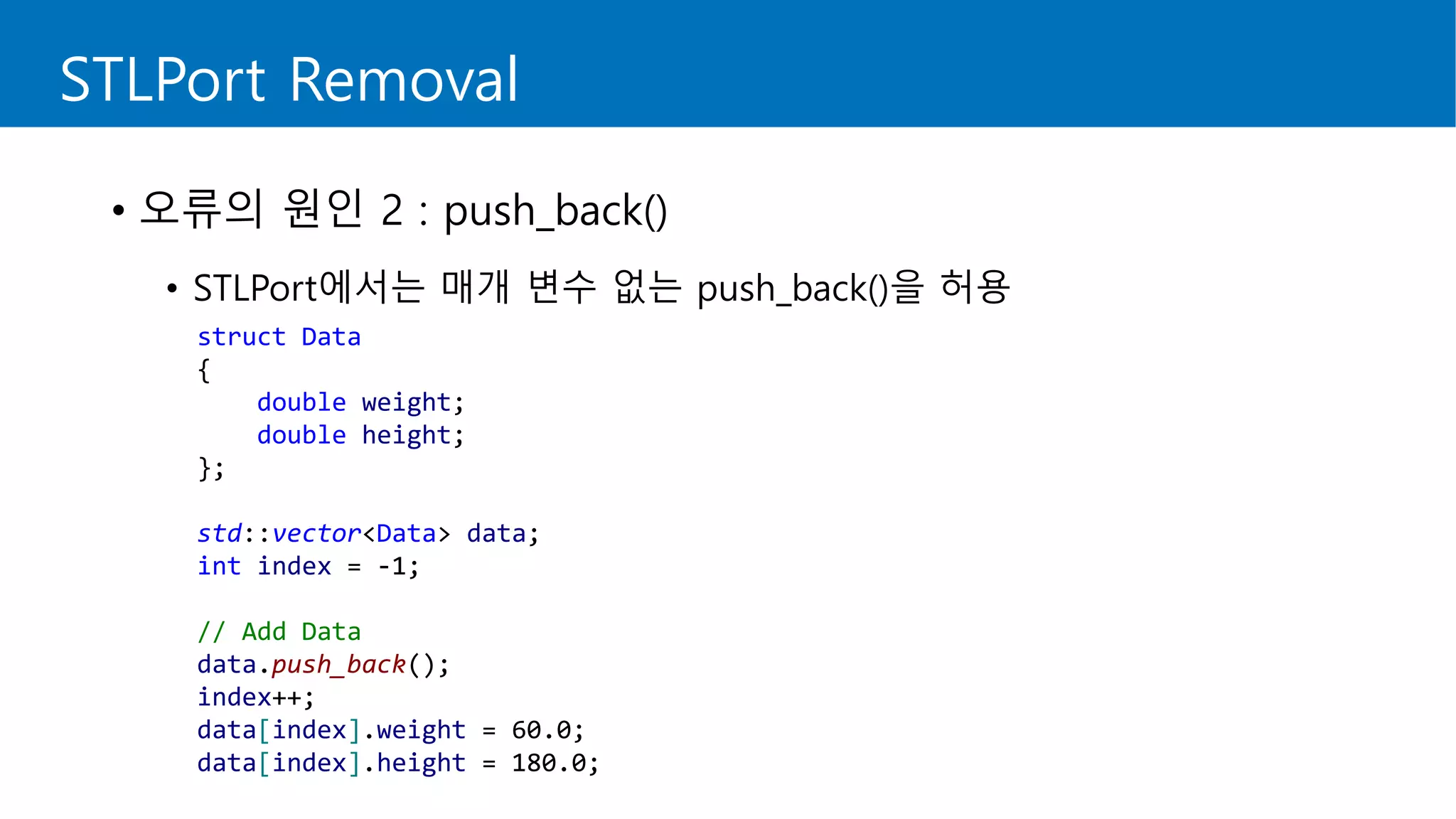 STLPort Removal
• 오류의 원인 2 : push_back()
• STLPort에서는 매개 변수 없는 push_back()을 허용
struct Data
{
double weight;
double height;
};
std::vector<Data> data;
int index = -1;
// Add Data
data.push_back();
index++;
data[index].weight = 60.0;
data[index].height = 180.0;
 